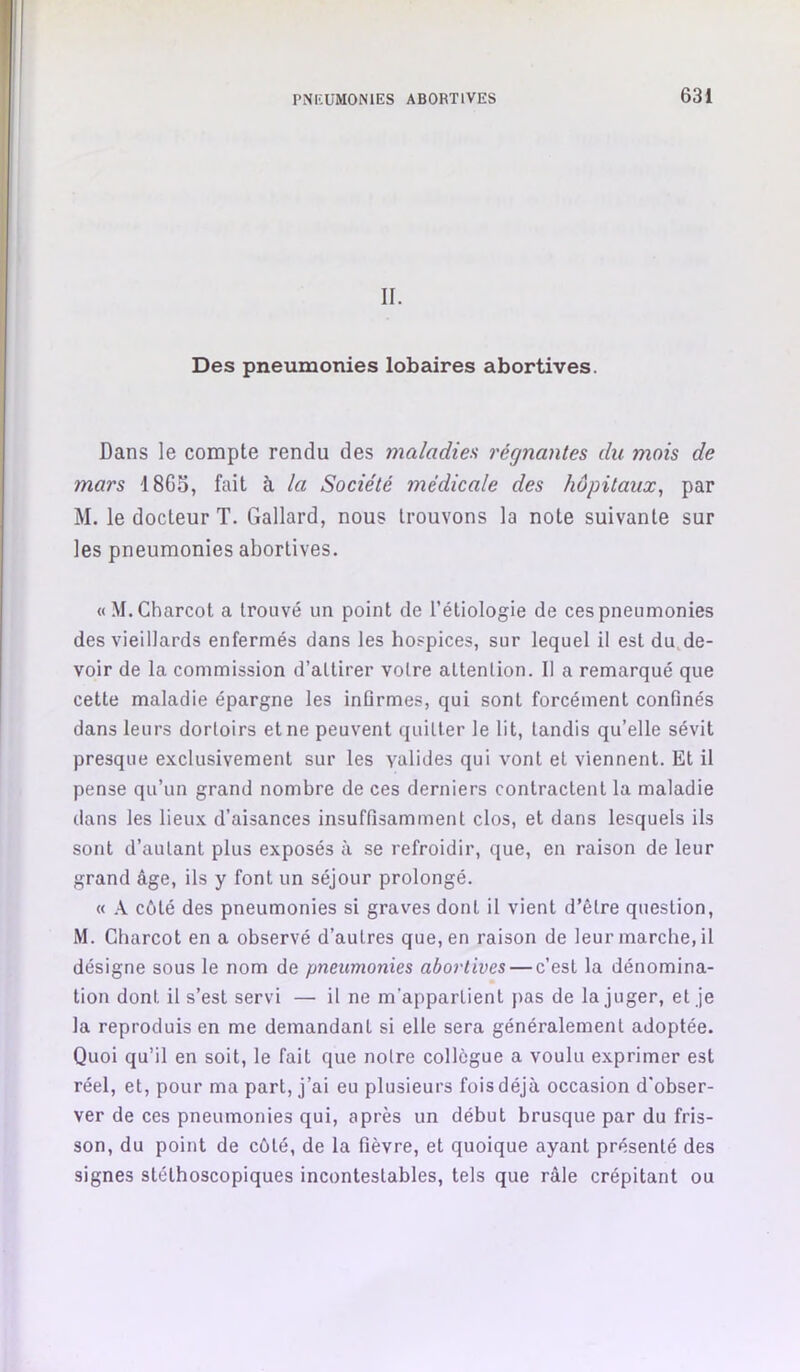 II. Des pneumonies lobaires abortives. Dans le compte rendu des maladies régnantes du mois de mars 18G3, fait à la Société médicale des hôpitaux, par M. le docteur T. Gallard, nous trouvons la note suivante sur les pneumonies abortives. « M. Charcot a trouvé un point de l’étiologie de ces pneumonies des vieillards enfermés dans les hospices, sur lequel il est du,de- voir de la commission d’attirer votre attention. Il a remarqué que cette maladie épargne les inflrmes, qui sont forcément confinés dans leurs dortoirs et ne peuvent quitter le lit, tandis qu’elle sévit presque exclusivement sur les valides qui vont et viennent. Et il pense qu’un grand nombre de ces derniers contractent la maladie dans les lieux d’aisances insuffisamment clos, et dans lesquels ils sont d’autant plus exposés à se refroidir, que, en raison de leur grand âge, ils y font un séjour prolongé. « A côté des pneumonies si graves dont il vient d’être question, M. Charcot en a observé d’autres que, en raison de leur marche, il désigne sous le nom de pneumonies abortives — c’est la dénomina- tion dont il s’est servi — il ne m’appartient }>as de la juger, et je la reproduis en me demandant si elle sera généralement adoptée. Quoi qu’il en soit, le fait que notre collègue a voulu exprimer est réel, et, pour ma part, j’ai eu plusieurs fois déjà occasion d'obser- ver de ces pneumonies qui, après un début brusque par du fris- son, du point de côté, de la fièvre, et quoique ayant présenté des signes stéthoscopiques incontestables, tels que râle crépitant ou