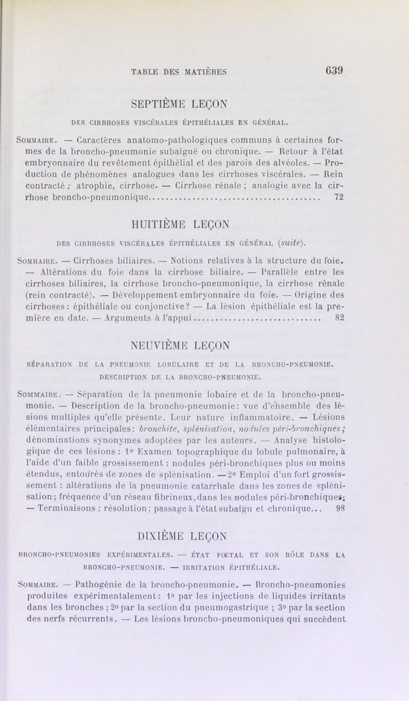 SEPTIÈME LEÇON DES CIRRHOSES VISCÉRALES ÉPITHÉLIALES E\ GÉNÉRAL. Sommaire. — Caractères anatomo-pathologiques communs à certaines for- mes de la broncho-pneumonie subaiguë ou chronique. — Retour à l’état embryonnaire du revêtement épithélial et des parois des alvéoles. — Pro- duction de phénomènes analogues dans les cirrhoses viscérales. — Rein contracté ; atrophie, cirrhose. — Cirrhose rénale ; analogie avec la cir- rhose broncho-pneumonique 72 HUITIÈME LEÇON DES CIRRHOSES VISCÉRALES ÉPITHÉLIALES EN GÉNÉRAL (suite). Sommaire. — Cirrhoses biliaires. — Notions relatives à la structure du foie. — Altérations du foie dans la cirrhose biliaire. — Parallèle entre les cirrhoses biliaires, la cirrhose broncho-pneumonique, la cirrhose rénale (rein contracté). — Développement embryonnaire du foie. — Origine des cirrhoses: épithéliale ou conjonctive? — La lésion épithéliale est la pre- mière en date. — Arguments à l’appui 82 NEUVIÈME LEÇON SÉPARATION DE LA PNEUMONIE LOBULAIRE ET DE LA BRONCHO-PNEUMONIE. DESCRIPTION DE LA BRONCHO-PNEUMONIE. Sommaire. — Séparation de la pneumonie lobaire et de la broncho-pneu- monie. — Description de la broncho-pneumonie: vue d’ensemble des lé- sions multiples qu’elle présente. Leur nature inflammatoire. — Lésions élémentaires principales: bronchite, splénisation, nodules péri-bronchiques ; dénominations synonymes adoptées par les auteurs. — Analyse histolo- gique de ces lésions: 1® Kxamen topographiiiue du lobule pulmonaire, à l’aide d’un faible grossissement : nodules péri-bronchiques plus ou moins étendus, entourés de zones de splénisation. —2® Emploi d’un fort grossis- sement : altérations de la pneumonie catarrhale dans les zones de spléni- sation; fréquence d’un réseau fibrineux,dans les nodules pérl-bronchiques; — Terminaisons : résolution; passage à l’état subaigu et chronique... 98 DIXIÈME LEÇON ItRONCHO-PNEUMONIES EXPÉRIMENTALES. — ÉTAT FOETAL ET SON RÔLE DANS LA BRONCHO-PNEUMONIE. — IRRITATION ÉPITHÉLIALE. Sommaire. — l’athogénie de la broncho-pneumonie. — Rroncho-pneumonies produites expérimentalement: 1® par les injections de liquides irritants dans les bronches ; 2® par la section du pneumogastrique ; 3® par la section des nerfs récurrents. — Les lésions broncho-pneumoniques qui succèdent