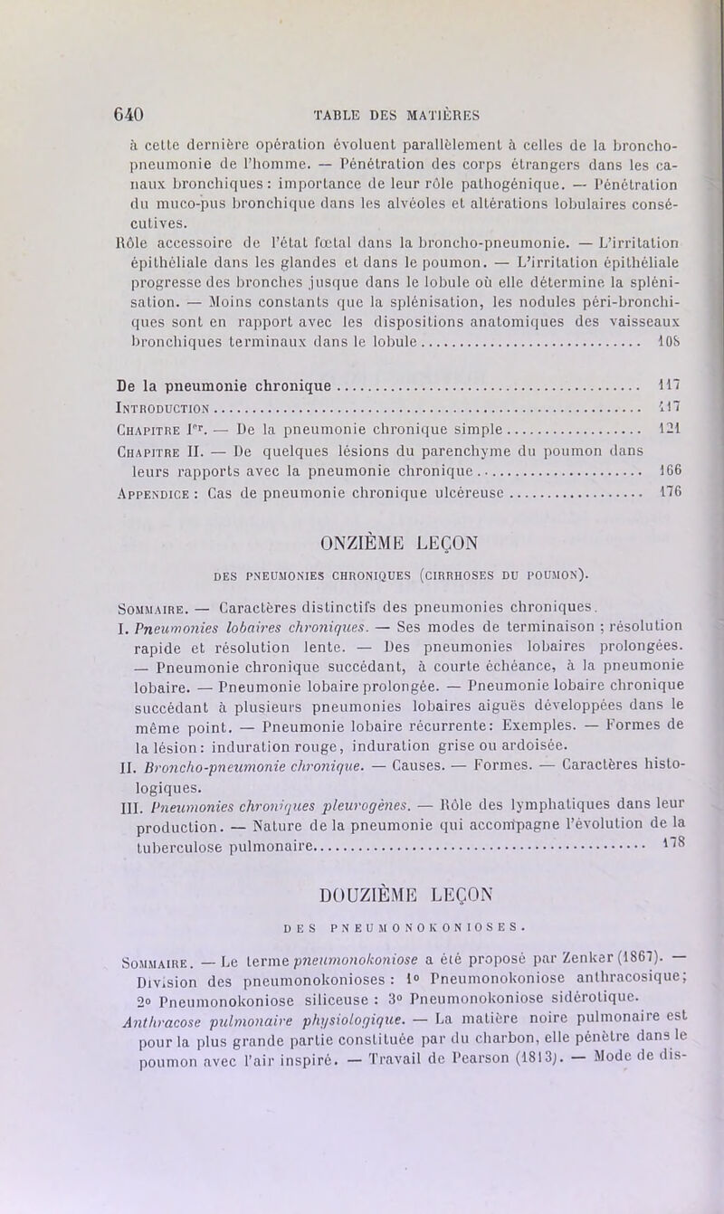 à celle dernière opéralion évoluenl parallèlemenl à celles de la broncho- pneumonie de l’homme. — Pénétralion des corps étrangers dans les ca- naux bronchiques: importance de leur rôle palhogénique. — l’énélralion du muco-pus bronchique dans les alvéoles et altérations lobulaires consé- cutives. Rôle accessoire de l’état fœtal dans la broncho-pneumonie. — L’irritation épithéliale dans les glandes et dans le poumon. — L’irritation épithéliale progresse des bronches jusque dans le lobule où elle détermine la spléni- sation. — Jloins constants que la splénisation, les nodules péri-bronchi- ques sont en rapport avec les dispositions anatomiques des vaisseaux bronchiques terminaux dans le lobule lOS De la pneumonie chronique U7 Introduction Chapitre r*. — De la pneumonie chronique simple 121 Chapitre II. — De quelques lésions du parenchyme du poumon dans leurs rapports avec la pneumonie chronique.. 166 Appendice : Cas de pneumonie chronique ulcéreuse 176 ONZIÈME LEÇON DES PNEÜ.MONIES CHRONIQUES (CIRRHOSES DU POUMON). Sommaire.— Caractères distinctifs des pneumonies chroniques. I. Pneiimo7iies lobah'es chrojiiques. — Ses modes de terminaison ; résolution rapide et résolution lente. — Des pneumonies lobaires prolongées. — Pneumonie chronique succédant, à courte échéance, à la pneumonie lobaire. — Pneumonie lobaire prolongée. — Pneumonie lobaire chronique succédant à plusieurs pneumonies lobaires aiguës développées dans le même point. — Pneumonie lobaire récurrente: Exemples. — Formes de la lésion: induration rouge, induration grise ou ardoisée. IL Broiicho-pneumonie clü'onique. — Causes. — Formes. — Caractères histo- logiques. III. Pneumonies chronùjues pleui'ogènes. — Rôle des lymphatiques dans leur production. — Nature delà pneumonie qui accompagne l’évolution de la tuberculose pulmonaire DOUZIÈME LEÇON DES PNEUMONOKONIOSES. Sommaire. —Le pneumonokoniose a été proposé par Zenker (1867). — Division des pneumonokonioses : 1® Pneumonokoniose anthracosique; 2® Pneumonokoniose siliceuse : 3® Pneumonokoniose sidérotique. Anth-acose pulmo7iaire physiologique. — La matière noire pulmonaire est pour la plus grande partie constituée par du charbon, elle pénètre dans le poumon avec l’air inspiré. — Travail de Pearson (1813j. — Mode de dis-