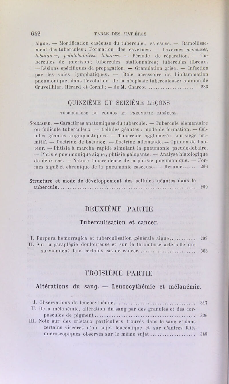 aiguë. — MorLidcalion caséeuse du Luliercule; sa cause. — Uamollisse- ment des tubercules : Formation des cavernes. — Cavernes acineuses, tobidaires, polylobulaires, lobaives. — Période de réparation. — Tu- bercules de guérison; tubercules stationnaires; tubercules fibreux. — Lésions spéciriques de propagation. — Granulation grise. — Infection par les voies lymphatiques. — Rôle accessoire de l’inflammation pneumonique, dans l’évolution de la néoplasie tuberculeuse; opinion de Cruveilhier, llérard et Cornil ; — de M. Charcol 233 QUINZIÈME ET SEIZIÈME LEÇONS TUBERCULOSE DU POUMON ET PNEUMONIE CASÉEUSE. Sommaire. —Caractères anatomiques du tubercule. —Tubercule élémentaire OU follicule tuberculeux. — Cellules géantes : mode de formation. — Cel- lules géantes angioplastiques. — Tubercule aggloméré : son siège pri- mitif. — Doctrine de Laënnec. — Doctrine allemande. — Opinion de l’au- teur. — Phtisie à marche rapide simulant la pneumonie pseudo-lobaire. — Phtisie pneumonique aiguë ; phtisie galopante. — Analyse histologique de deux cas. — Nature tuberculeuse de la phtisie pneumonique. — For- mes aiguë et chronique de la pneumonie caséeuse. — Résumé 266 Structure et mode de développement des cellules géantes dans le tubercule 289 DEUXIÈME PARTIE Tuberculisation et cancer. I. Purpura hemorragica et tuberculisation générale aiguë 299 II. Sur la paraplégie douloureuse et sur la thrombose artérielle qui surviennent dans certains cas de cancer 308 TROISIÈME PARTIE Altérations du sang. — Leucocythémie et mélanémie. J. Observations de leucocythémie 317 II. Delà mélanémie, altération du sang par des granules et des cor- puscules de pigment 326 III. Note sur des cristaux particuliers trouvés dans le sang el dans certains viscères d’un sujet leucémique et sur d’autres faits microscopiques observés sur le môme sujet 348