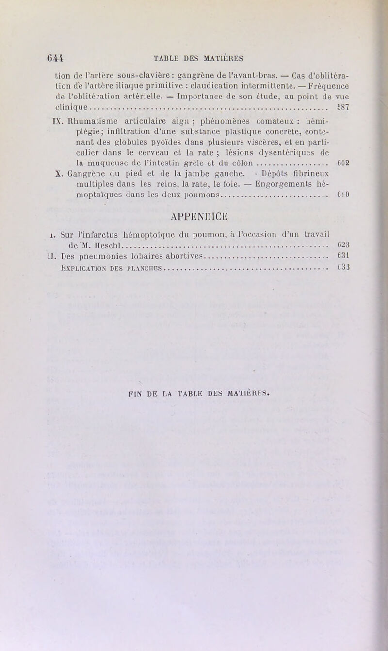 tion de Tarière sous-clavière: gangrène de Tavanl-bras. — Cas d’oblitéra- üon de Tarière iliaque primitive : claudication intermittente. — Fréquence de l’oblitération artérielle. — Importance de son étude, au point de vue clinique 587 IX. Rhumatisme articulaire aigu ; phénomènes comateux : hémi- plégie; infiltration d’une substance plastique concrète, conte- nant des globules pyoïdes dans plusieurs viscères, et en parti- culier dans le cerveau et la rate ; lésions dysentériques de la muqueuse de l’intestin grêle et du côlon C02 X. Gangrène du pied et de la jambe gauche. - Dépôts fibrineux multiples dans les reins, la rate, le foie. — Engorgements hé- moptoïques dans les deux poumons 6)0 APPENDlClt X. Sur l’infarctus hémoptoïque du poumon, à l’occasion d’un travail de'M. Ileschl 623 II. Des pneumonies lobaires abortives 631 Explication des planches l'3i FIN DE LA TABLE DES MATIÈRES.