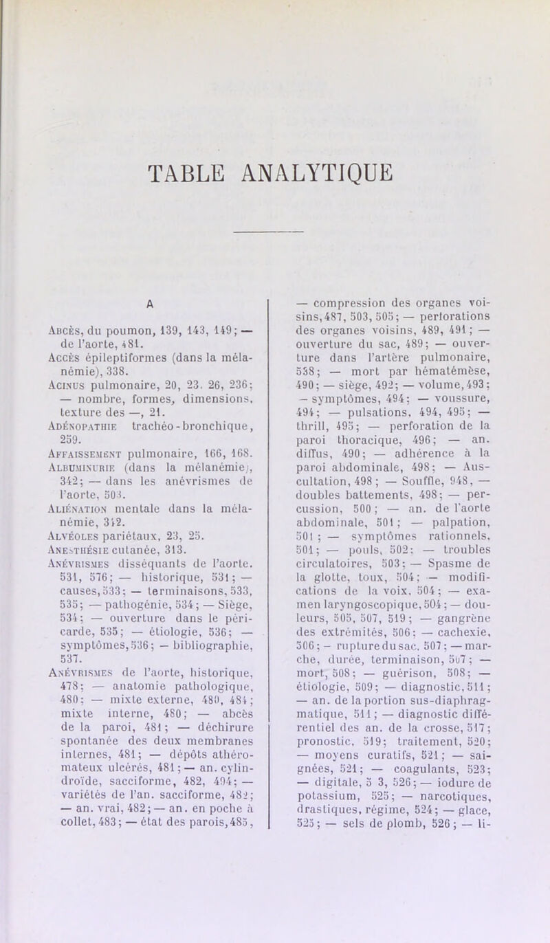 TABLE ANALYTIQUE A Abcès, du poumon, 139, 143, 149; — de l’aoiTe, 4SI. Accès épileptiformes (dans la méla- némie), 338. Aci.süs pulmonaire, 20, 23. 2G, 236; — nombre, formes, dimensions, texture des —, 21. Adénop..\thie trachéo - bronchique, 2o9. Affaissemëst pulmonaire, 166, 168. Albumi.mrie (dans la mélanémie;, 342; — dans les anévrismes de l’aorte, 503. Auésation mentale dans la méla- némie, 312. Alvéoles pariétaux, 23, 23. Anesthésie cutanée, 313. Anévrismes disséquants de l’aorte. 531, 516; — liistorique, 531; — causes, 333; — terminaisons, 533, 535; — pathogénie, 334; — Siège, 534 ; — ouverture dans le péri- carde, 535; — étiologie, 536; — symptômes, 336 ; — bibliographie, 531. Anévrismes de l’aorte, historique, 418; — anatomie pathologique, 480; — mixte externe, 480, 484 ; mixte interne, 480; — abcès de la paroi, 481 ; — déchirure spontanée des deux membranes internes, 481; — dépôts athéro- mateux ulcérés, 481;— an. cylin- droïde, sacciforme, 482, 404; — variétés de l’an, sacciforme, 48'; — an. vrai, 482;— an. en poche à collet, 483; — état des parois,483, — compression des organes voi- sins, 481, 503, 503; — perlorations des organes voisins, 489, 491 ; — ouverture du sac, 489; — ouver- ture dans l’artère pulmonaire, 338; — mort par hématémèse, 490; — siège, 492; — volume, 493; — symptômes, 494; — voussure, 494; — pulsations, 494, 495; — thrill, 493; — perforation de la paroi thoracique, 496; — an. diffus, 490; — adhérence à la paroi abdominale, 498; — Aus- cultation, 498 ; — Souffle, 948, — doubles battements, 498; — per- cussion, 500 ; — an. de l'aorte abdominale, 501; — palpation, 501 ; — symptômes rationnels. 501; — pouls. 502: — troubles circulatoires, 503; — Spasme de la glotte, toux, 504; — modifi- cations de la voix. 304 ; — exa- men laryngoscopique, 504 ; — dou- leurs, 505, 501, 519 ; — gangrène des extrémités, 506; — cachexie, 306;- rupture du sac. 501;—mar- che, duree, terminaison, 5ol ; — mort, 508; — guérison, 508; — étiologie, 309; — diagnostic,511 ; — an. de la portion sus-diaphrag- matique, 511; — diagnostic dilTé- rcntiel des an. de la crosse, 511; pronostic, 519; traitement, 520; — moyens curatifs, 521; — sai- gnées, 521; — coagulants, 523; — digitale, 3 3, 526;— iodure de potassium, 523; — narcotiques, drastiques, régime, 524; — glace, 523; — sels de plomb, 526 ; — li-