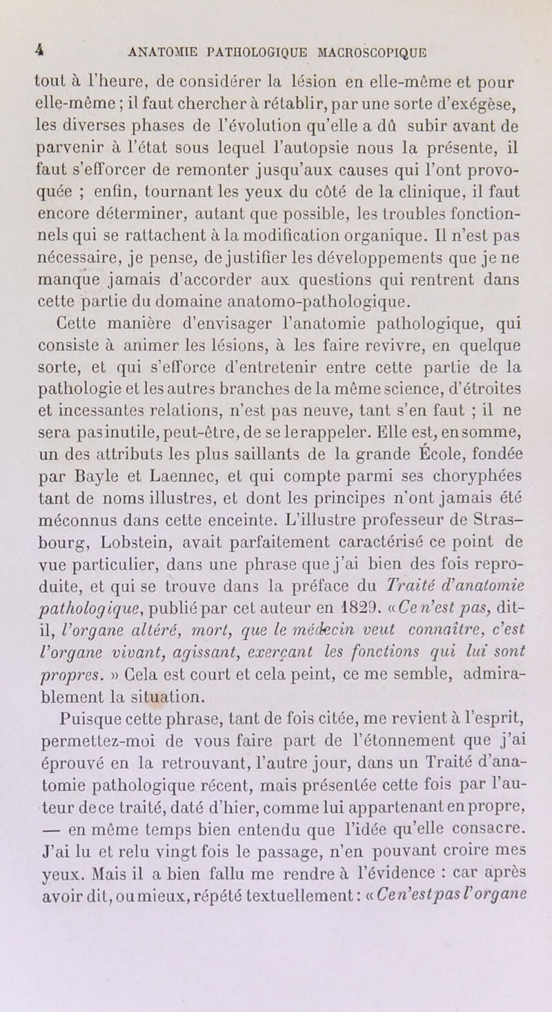 tout à l’heure, de considérer la lésion en elle-même et pour elle-même ; il faut chercher à rétablir, par une sorte d’exégèse, les diverses phases de l’évolution qu’elle a dû subir avant de parvenir à l’état sous lequel l’autopsie nous la présente, il faut s’efforcer de remonter jusqu’aux causes qui l’ont provo- quée ; enfin, tournant les yeux du côté de la clinique, il faut encore déterminer, autant que possible, les troubles fonction- nels qui se rattachent à la modification organique. Il n’est pas nécessaire, je pense, de justifier les développements que je ne manque jamais d’accorder aux questions qui rentrent dans cette parLie du domaine anatomo-pathologique. Cette manière d’envisager l’anatomie pathologique, qui consiste à animer les lésions, à les faire revivre, en quelque sorte, et qui s’efforce d’entretenir entre cette partie de la pathologie et les autres branches de la même science, d’étroites et incessantes relations, n’est pas neuve, tant s’en faut ; il ne sera pasinutile, peut-être, de se lerappeler. Elle est, ensomme, un des attributs les plus saillants de la grande École, fondée par Bayle et Laennec, et qui compte parmi ses choryphées tant de noms illustres, et dont les principes n’ont jamais été méconnus dans cette enceinte. L’illustre professeur de Stras- bourg, Lobstein, avait parfaitement caractérisé ce point de vue particulier, dans une phrase que j’ai bien des fois repro- duite, et qui se trouve dans la préface du Traité d’anatomie pathologique, publié par cet auteur en 1829. « Ce n’est pas, dit- il, l’organe altéré, mort, que le médecin veut connaître, c’est l’organe vivant, agissant, exerçant les fonctions qui lui sont propres. » Cela est court et cela peint, ce me semble, admira- blement la situation. Puisque cette phrase, tant de fois citée, me revient à l’esprit, permettez-moi de vous faire part de l’étonnement que j’ai éprouvé en la retrouvant, l’autre jour, dans un Traité d’ana- tomie pathologique récent, mais présentée cette fois par l’au- teur dece traité, daté d’hier, comme lui appartenant en propre, — en même temps bien entendu que l’idée qu’elle consacre. J’ai lu et relu vingt fois le passage, n’en pouvant croire mes yeux. Mais il a bien fallu me rendre à l’évidence : car après avoir dit, ou mieux, répété textuellement : « Cen’estpas l’organe