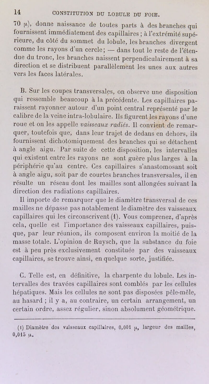 /O [).), donne naissance de toutes parts à des branches qui fournissent immédiatement des capillaires ; à l’extrémité supé- rieure, du côté du sommet du lobule, les branches divergent comme les rayons d’un cercle; — dans tout le reste de l’éten- due du tronc, les branches naissent perpendiculairement à sa direction et se distribuent parallèlement les unes aux autres vers les faces latérales. B. Sur les coupes transversales, on observe une disposition qui ressemble beaucoup à la précédente. Les capillaires pa- raissent rayonner autour d’un point central représenté par le calibre de la veine intra-lobulaire. Ils figurent les rayons d’une roue et on les appelle vaisseaux radiés. Il convient de remar- quer, toutefois que, dans leur trajet de dedans en dehors, ils fournissent dichotomiquement des branches qui se détachent à angle aigu. Par suite de cette disposition, les intervalles qui existent entre les rayons ne sont guère plus larges à la périphérie qu’au centre. Ces capillaires s’anastomosant soit à angle aigu, soit par de courtes branches transversales, il en résulte un réseau dont les mailles sont allongées suivant la direction des radiations capillaires. Il importe de remarquer que le diamètre transversal de ces mailles ne dépasse pas notablement le diamètre des vaisseaux capillaires qui les circonscrivent (I). Vous comprenez, d’après cela, quelle est l’importance des vaisseaux capillaires, puis- que, par leur réunion, ils composent environ la moitié de la masse totale. L’opinion de Ruysch, que la substance du foie est à peu près exclusivement constituée par des vaisseaux capillaires, se trouve ainsi, en quelque sorte, justifiée. C. Telle est, en définitive, la charpente du lobule. Les in- tervalles des travées capillaires sont comblés par les cellules hépatiques. Mais les cellules ne sont pas disposées pêle-mêle, au hasard ; il y a, au contraire, un certain arrangement, un certain ordre, assez régulier, sinon absolument géométrique. (I) Diamètre des vaisseaux capillaires, 0,001 p, largeur des mailles, 0,01a fi.