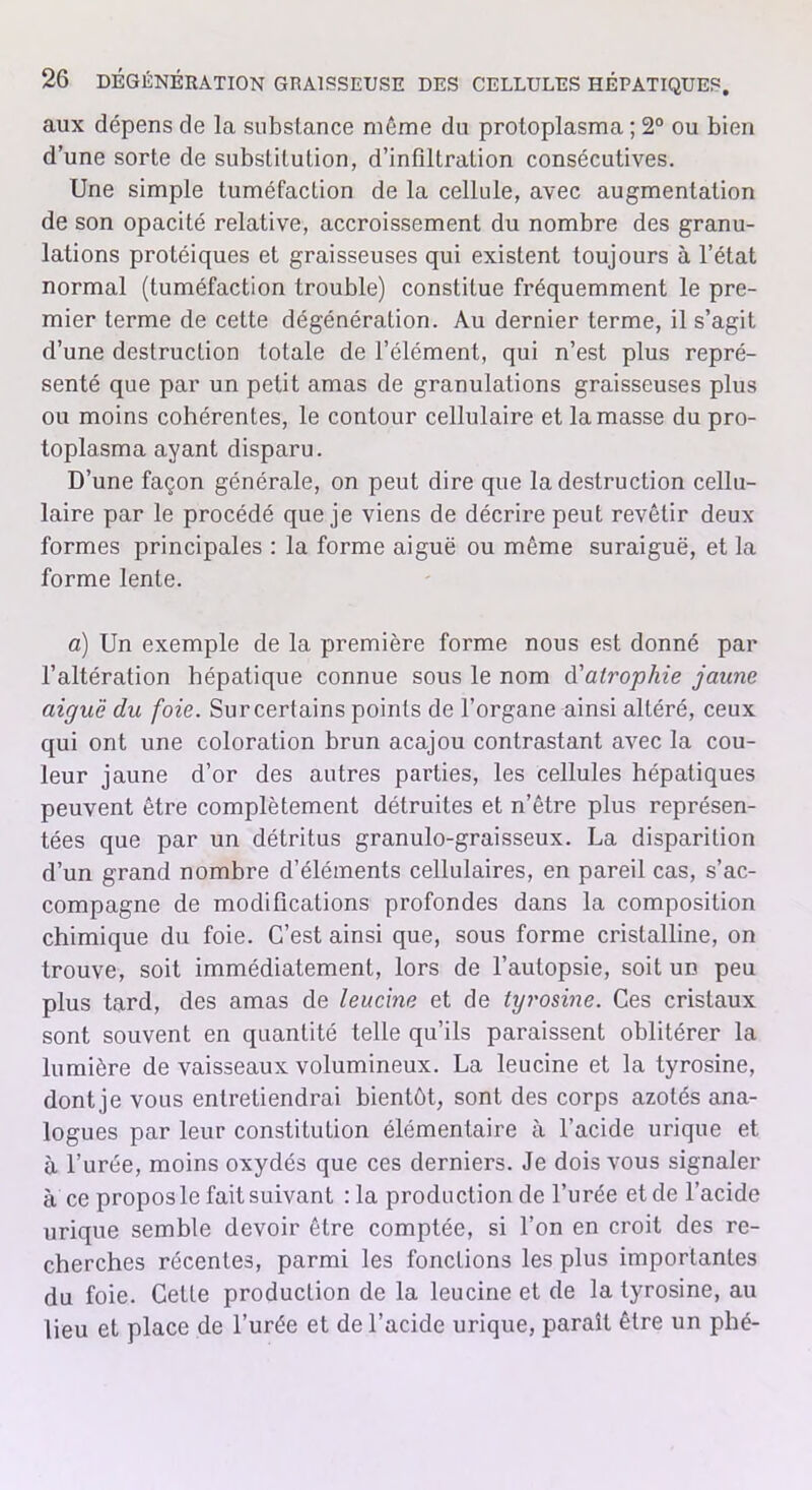 aux dépens de la substance même du protoplasma ; 2° ou bien d’une sorte de substitution, d’infiltration consécutives. Une simple tuméfaction de la cellule, avec augmentation de son opacité relative, accroissement du nombre des granu- lations protéiques et graisseuses qui existent toujours à l’état normal (tuméfaction trouble) constitue fréquemment le pre- mier terme de cette dégénération. Au dernier terme, il s’agit d’une destruction totale de l’élément, qui n’est plus repré- senté que par un petit amas de granulations graisseuses plus ou moins cohérentes, le contour cellulaire et la masse du pro- toplasma ayant disparu. D’une façon générale, on peut dire que la destruction cellu- laire par le procédé que je viens de décrire peut revêtir deux formes principales : la forme aiguë ou même suraiguë, et la forme lente. a) Un exemple de la première forme nous est donné par l’altération hépatique connue sous le nom d'atrophie jaune aiguë du foie. Sur certains points de l’organe ainsi altéré, ceux qui ont une coloration brun acajou contrastant avec la cou- leur jaune d’or des autres parties, les cellules hépatiques peuvent être complètement détruites et n’être plus représen- tées que par un détritus granulo-graisseux. La disparition d’un grand nombre d’éléments cellulaires, en pareil cas, s’ac- compagne de modifications profondes dans la composition chimique du foie. C’est ainsi que, sous forme cristalline, on trouve, soit immédiatement, lors de l’autopsie, soit un peu plus tard, des amas de leucine et de tyrosine. Ces cristaux sont souvent en quantité telle qu’ils paraissent oblitérer la lumière de vaisseaux volumineux. La leucine et la tyrosine, dont je vous entretiendrai bientôt, sont des corps azotés ana- logues par leur constitution élémentaire à l’acide urique et à l’urée, moins oxydés que ces derniers. Je dois vous signaler à ce propos le fait suivant :1a production de l’urée et de l’acide urique semble devoir être comptée, si l’on en croit des re- cherches récentes, parmi les fonctions les plus importantes du foie. CelLe production de la leucine et de la tyrosine, au lieu et place de l’urée et de l’acide urique, paraît être un phé-