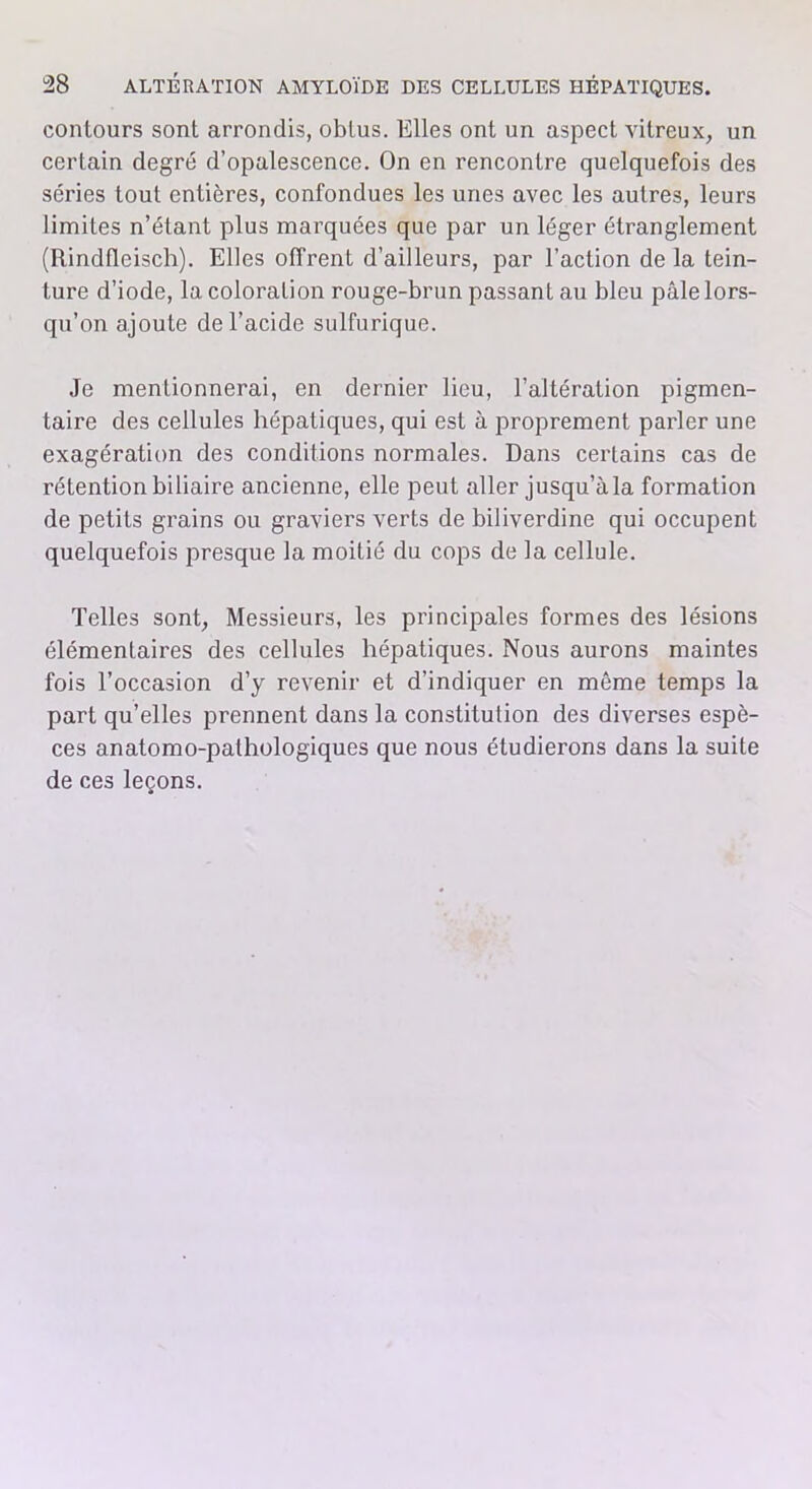 contours sont arrondis, obtus. Elles ont un aspect vitreux, un certain degré d’opalescence. On en rencontre quelquefois des séries tout entières, confondues les unes avec les autres, leurs limites n’étant plus marquées que par un léger étranglement (Rindlleisch). Elles offrent d’ailleurs, par l’action de la tein- ture d’iode, la coloration rouge-brun passant au bleu pâle lors- qu’on ajoute de l’acide sulfurique. Je mentionnerai, en dernier lieu, l’altération pigmen- taire des cellules hépatiques, qui est à proprement parler une exagération des conditions normales. Dans certains cas de rétention biliaire ancienne, elle peut aller jusqu’à la formation de petits grains ou graviers verts de biliverdine qui occupent quelquefois presque la moitié du cops de la cellule. Telles sont, Messieurs, les principales formes des lésions élémentaires des cellules hépatiques. Nous aurons maintes fois l’occasion d’y revenir et d’indiquer en même temps la part qu’elles prennent dans la constitution des diverses espè- ces anatomo-pathologiques que nous étudierons dans la suite de ces leçons.