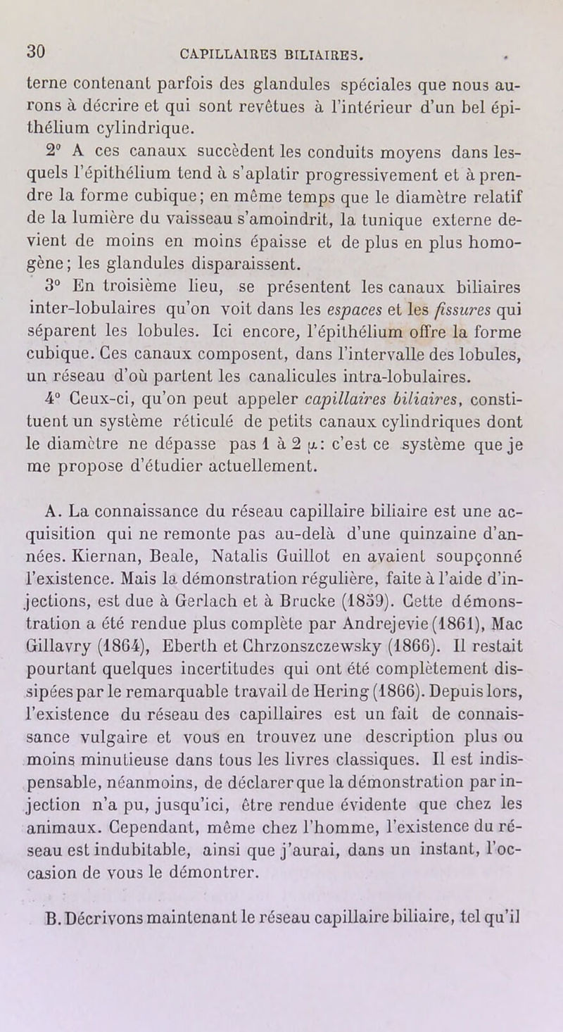 terne contenant parfois des glandules spéciales que nous au- rons à décrire et qui sont revêtues à l’intérieur d’un bel épi- thélium cylindrique. 2° A ces canaux succèdent les conduits moyens dans les- quels l’épithélium tend à s’aplatir progressivement et à pren- dre la forme cubique; en même temps que le diamètre relatif de la lumière du vaisseau s’amoindrit, la tunique externe de- vient de moins en moins épaisse et de plus en plus homo- gène ; les glandules disparaissent. 3° En troisième lieu, se présentent les canaux biliaires inter-lobulaires qu’on voit dans les espaces et les fissures qui séparent les lobules. Ici encore, l’épithélium offre la forme cubique. Ces canaux composent, dans l’intervalle des lobules, un réseau d’où partent les canalicules intra-lobulaires. 4° Ceux-ci, qu’on peut appeler capillaires biliaires, consti- tuent un système réticulé de petits canaux cylindriques dont le diamètre ne dépasse pas I à 2 g: c’est ce système que je me propose d’étudier actuellement. A. La connaissance du réseau capillaire biliaire est une ac- quisition qui ne remonte pas au-delà d’une quinzaine d’an- nées. Kiernan, Beale, Natalis Guillot en avaient soupçonné l’existence. Mais la démonstration régulière, faite à l’aide d’in- jections, est due à Gerlach et à Brucke (1839). Cette démons- tration a été rendue plus complète par Andrejevie (1861), Mac Gillavry (1864), Eberth et Chrzonszczewsky (1866). Il restait pourtant quelques incertitudes qui ont été complètement dis- sipées par le remarquable travail de Hering (1866). Depuis lors, l’existence du réseau des capillaires est un fait de connais- sance vulgaire et vous en trouvez une description plus ou moins minutieuse dans tous les livres classiques. Il est indis- pensable, néanmoins, de déclarer que la démonstration par in- jection n’a pu, jusqu’ici, être rendue évidente que chez les animaux. Cependant, même chez l’homme, l’existence du ré- seau est indubitable, ainsi que j’aurai, dans un instant, l’oc- casion de vous le démontrer. B. Décrivons maintenant le réseau capillaire biliaire, tel qu’il