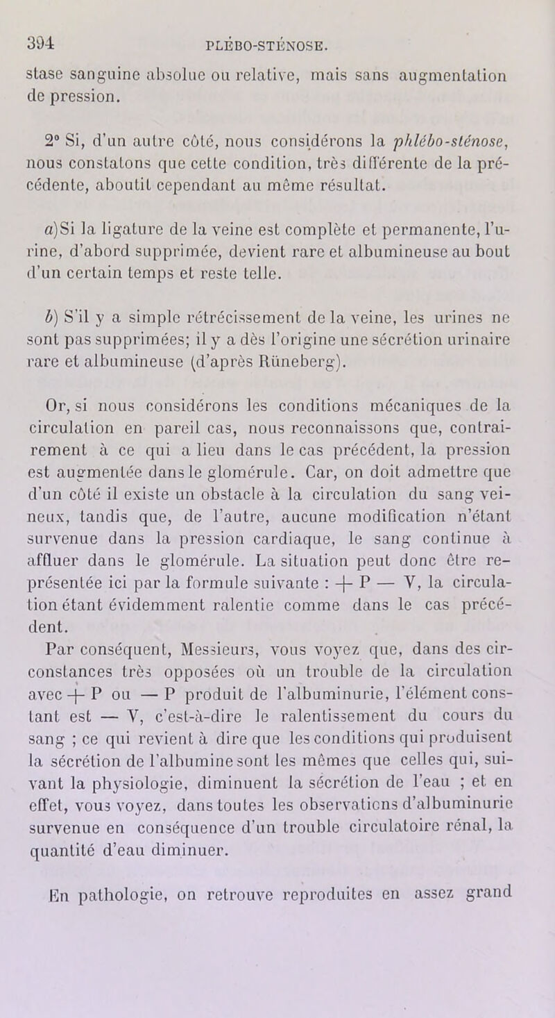 slase sanguine absolue ou relative, mais sans augmentation de pression. 2° Si, d’un autre côté, nous considérons la phlébo-sténose, nous constatons cjue cette condition, très différente de la pré- cédente, aboutit cependant au même résultat. a) Si la ligature de la veine est complète et permanente, l’u- rine, d’abord supprimée, devient rare et albumineuse au bout d’un certain temps et reste telle. b) S’il y a simple rétrécissement de la veine, les urines ne sont pas supprimées; il y a dès l’origine une sécrétion urinaire rare et albumineuse (d’après Riineberg). Or, si nous considérons les conditions mécaniques de la circulation en pareil cas, nous reconnaissons que, contrai- rement à ce qui a lieu dans le cas précédent, la pression est augmentée dans le glomérule. Car, on doit admettre que d’un côté il existe un obstacle à la circulation du sang vei- neux, tandis que, de l’autre, aucune modification n’étant survenue dans la pression cardiaque, le sang continue à affluer dans le glomérule. La situation peut donc être re- présentée ici par la formule suivante : —(— P — Y, la circula- tion étant évidemment ralentie comme dans le cas précé- dent. Par conséquent, Messieurs, vous voyez que, dans des cir- constances très opposées où un trouble de la circulation avec -j- P ou —P produit de l’albuminurie, l’élément cons- tant est — Y, c’est-à-dire le ralentissement du cours du sang ; ce qui revient à dire que les conditions qui produisent la sécrétion de l’albumine sont les mêmes que celles qui, sui- vant la physiologie, diminuent la sécrétion de l’eau ; et en effet, vous voyez, dans toutes les observations d’albuminurie survenue en conséquence cl’un trouble circulatoire rénal, la quantité d’eau diminuer. En pathologie, on retrouve reproduites en assez grand