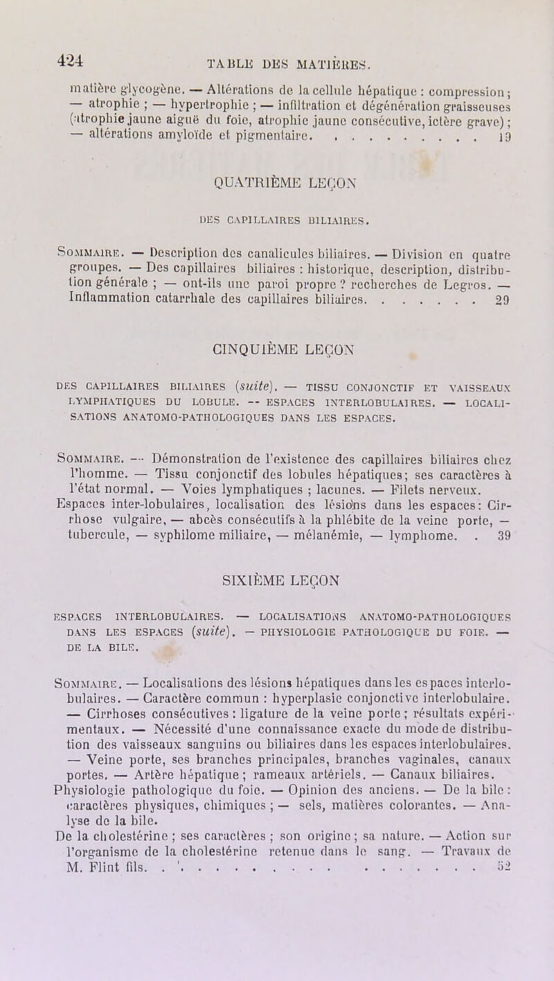 matière g’lyeogène. — Altérations de la cellule hépatique : compression; — atrophie ; — hypertrophie ; — infiltration et dégénéralion graisseuses (atrophie jaune aiguë du foie, atrophie jaune consécutive,ictère grave); — altérations amyloïde et pigmentaire 19 QUATRIÈME LEÇON DES CAPILLAIRES BILIAIRES. Sommaire. — Description des canalicuies biliaires. — Division en quatre groupes. — Des capillaires biliaires : historique, description, distribu- tion générale ; — ont-ils une paroi propre? recherches de Legros. — Inflammation catarrhale des capillaires biliaires 29 CINQUIÈME LEÇON DES CAPILLAIRES BILIAIRES (Suite). — TISSU CONJONCTIF ET VAISSEAUX LYMPHATIQUES DU LOBULE. — ESPACES INTERLOBULAIRES. — LOCALI- SATIONS ANATOMO-PATHOLOGIQUES DANS LES ESPACES. Sommaire. — Démonstration de l'existence des capillaires biliaires chez l’homme. — Tissu conjonctif des lobules hépatiques; ses caractères à l’état normal. — Voies lymphatiques ; lacunes. — Filets nerveux. Espaces inter-lobulaires, localisation des lésiolns dans les espaces: Cir- rhose vulgaire, — abcès consécutifs à la phlébite de la veine porte, — tubercule, — syphilome miliaire, — mélanémie, — lymphome. . 39 SIXIÈME LEÇON ESPACES INTERLOBULAIRES. — LOCALISATIONS ANATOMO-PATHOLOGIQUES DANS LES ESPACES (suite). — PHYSIOLOGIE PATHOLOGIQUE DU FOIE. — DE LA BILE. Sommaire. — Localisations des lésions hépatiques dans les espaces interlo- bulaires. — Caractère commun : hyperplasie conjonctive interlobulaire. — Cirrhoses consécutives: ligature de la veine porte; résultats expéri- mentaux. — Nécessité d’une connaissance exacte du mode de distribu- tion des vaisseaux sanguins ou biliaires dans les espaces interlobulaires. — Veine porte, ses branches principales, branches vaginales, canaux portes. — Artère hépatique; rameaux artériels. — Canaux biliaires. Physiologie pathologique du foie. — Opinion des anciens. — De la bile: caractères physiques, chimiques ; — sels, matières colorantes. — Ana- lyse de la bile. De la cholestérine ; ses caractères ; son origine; sa nature. — Action sur l’organisme de la cholestérine retenue dans le sang. — Travaux de M. Flint fils. . 1 52