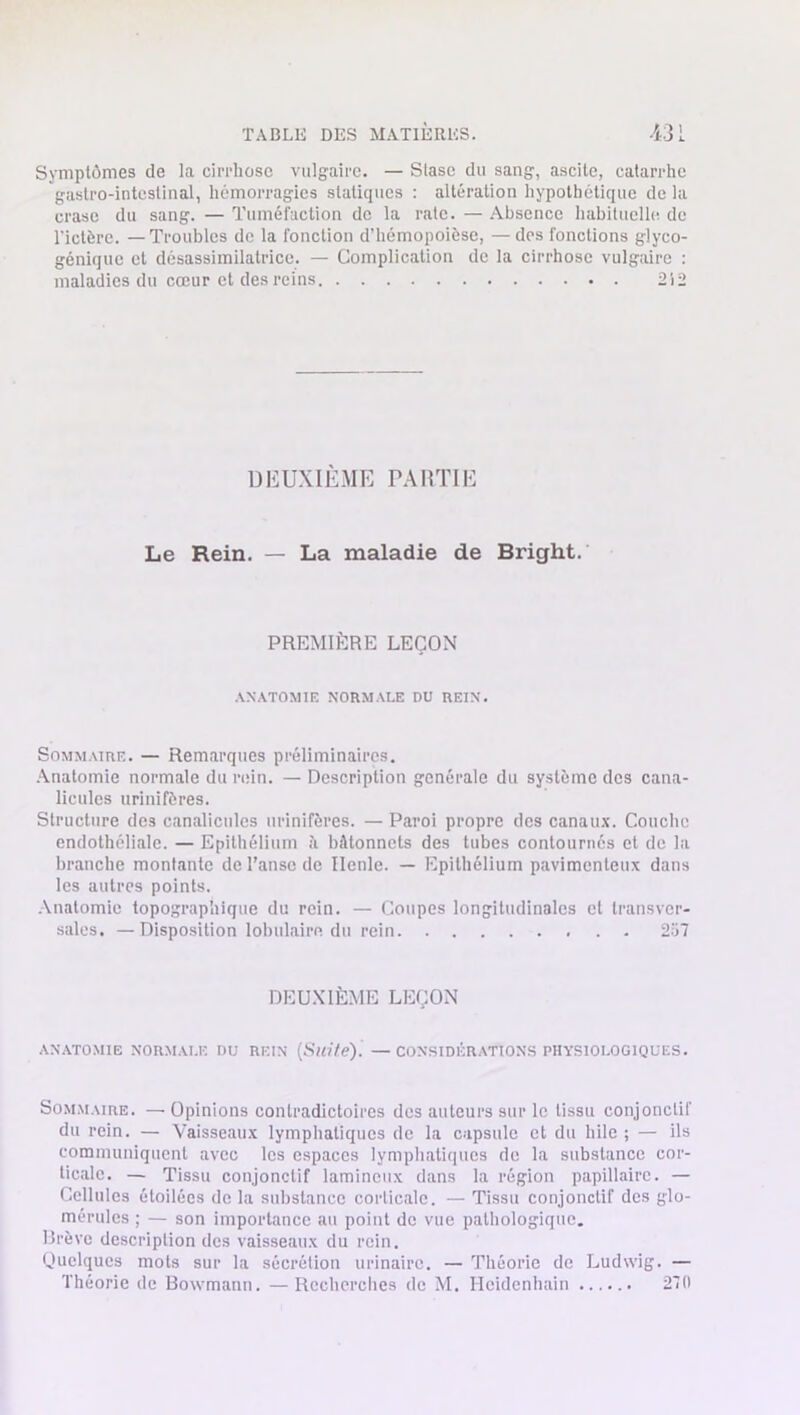 Symptômes de la cirrhose vulgaire. — Stase du sang, ascite, catarrhe gastro-intestinal, hémorragies statiques : altération hypothétique de la crase du sang. — Tuméfaction de la rate. — Absence habituelle de l'ictère. —Troubles de la fonction d’hémopoièse, — des fonctions glyco- génique et désassimilatrice. — Complication de la cirrhose vulgaire : maladies du cœur et des reins 212 DEUXIÈME PARTIE Le Rein. — La maladie de Bright.' PREMIÈRE LEÇON ANATOMIE NORMALE DU REIN. Sommaire. — Remarques préliminaires. Anatomie normale du rein. — Description générale du système des cana- licules urinifères. Structure des canalicules urinifères. — Paroi propre des canaux. Couche endothéliale. — Epithélium à bâtonnets des tubes contournés et de la branche montante de l’anse de Ilenle. — Epithélium pavimenleux dans les autres points. Anatomie topographique du rein. — Coupes longitudinales et transver- sales. — Disposition lobulaire du rein 2i>7 DEUXIÈME LEÇON ANATOMIE NORMALE DU REIN (Suite). — CONSIDÉRATIONS PHYSIOLOGIQUES. Sommaire. — Opinions contradictoires des auteurs sur le tissu conjonctif du rein. — Vaisseaux lymphatiques de la capsule et du hile ; — ils communiquent avec les espaces lymphatiques de la substance cor- ticale. — Tissu conjonctif lamineux dans la région papillaire. — Cellules étoilées de la substance corticale. — Tissu conjonctif des glo- mérules ; — son importance au point de vue pathologique. Brève description des vaisseaux du rein. Quelques mots sur la sécrétion urinaire. — Théorie de Ludwig. — Théorie de Bowmann. —Recherches de M. Ilcidenhain 270