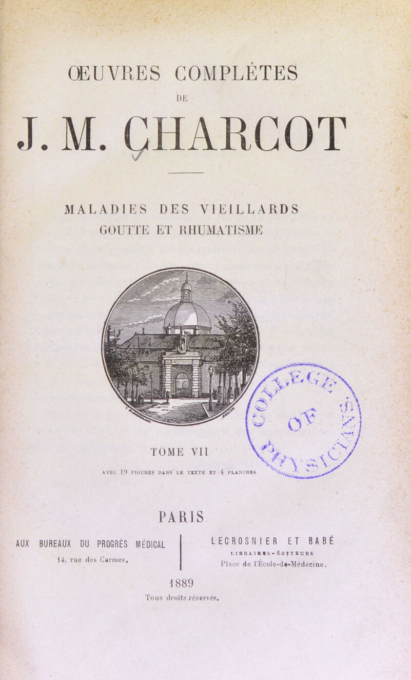 DE J. M. CHARCOT \7 MALADIES DES VIEILLARDS GOUTTE ET RHUMATISME TOME VII AVEC 19 FIGURES DANS I.E TEXTE ET 4 PLANCHES PARIS AUX BUREAUX DU PROGRÈS MÉDICAL 14, rue des Carmes. LECROSNI ER ET BABÉ 1.1 R R A IHISatDITEURB Place de l'Ecole-d«*Mcdecine. 1889 Tous droits réservés.