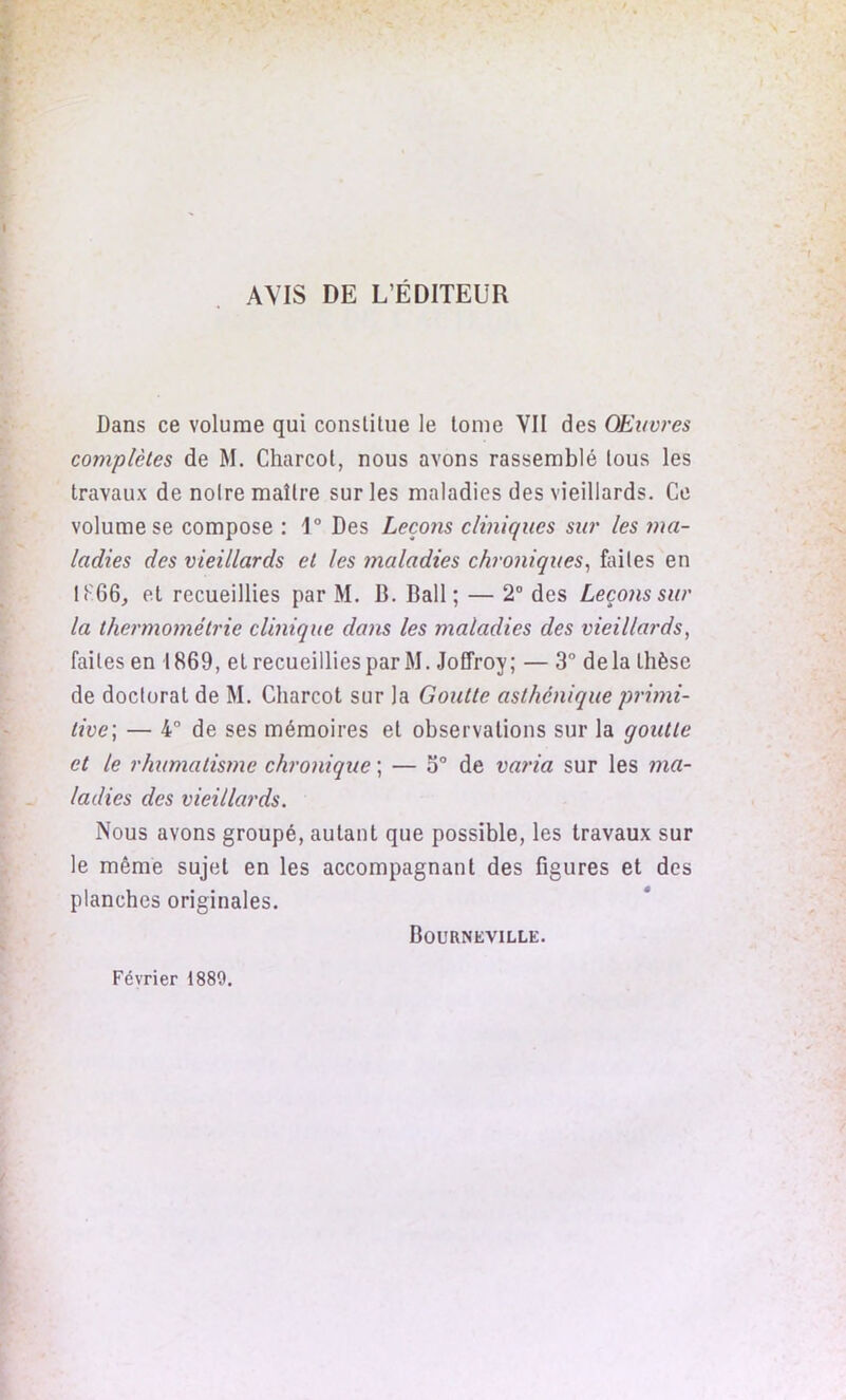 AVIS DE L’ÉDITEUR Dans ce volume qui conslitue le tome VII des Œuvres complètes de M. Charcot, nous avons rassemblé tous les travaux de noire maître sur les maladies des vieillards. Ce volume se compose : 1° Des Leçons cliniques sur les ma- ladies des vieillards et les maladies chroniques, finies en 1866, et recueillies par M. B. Bail; — 2° des Leçons sur la thermométrie clinique dans les maladies des vieillards, faites en 1869, et recueillies par M. Joffroy; — 3° delà thèse de doctorat de M. Charcot sur la Goutte asthénique primi- tive] — 4° de ses mémoires et observations sur la goutte et le rhumatisme chronique ; — o° de varia sur les ma- ladies des vieillards. Nous avons groupé, autant que possible, les travaux sur le même sujet en les accompagnant des figures et des planches originales. Bourneville. Février 1889.