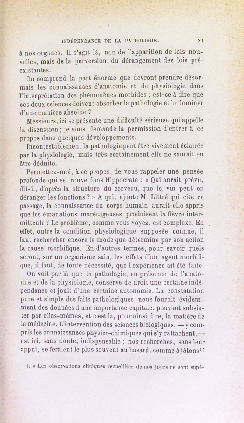 à nos organes. Il s’agit là, non de l’apparition de lois nou- velles, mais de la perversion, du dérangement des lois pré- existantes. On comprend la part énorme que devront prendre désor- mais les connaissances d’anatomie et de physiologie dans l’interprétation des phénomènes morbides ; est-ce à dire que ces deux sciences doivent absorber la pathologie et la dominer d'une manière absolue ? Messieurs, ici se présente une difficulté sérieuse qui appelle la discussion ; je vous demande la permission d’entrer à ce propos dans quelques développements. Incontestablement la pathologie peut être vivement éclairée par la physiologie, mais très certainement elle ne saurait en être déduite. Permeltez-moi, à ce propos, de vous rappeler une pensée profonde qui se trouve dans Hippocrate : « Qui aurait prévu, dit-il, d’après la structure du cerveau, que le vin peut en déranger les fonctions ? » A qui, ajoute M. Littré qui cite ce passage, la connaissance du corps humain aurait-elle appris que les émanations marécageuses produisent la fièvre inter- mittente ? Le problème, comme vous voyez, est complexe. En effet, outre la condition physiologique supposée connue, il faut rechercher encore le mode que détermine par son action la cause morbifique. En d’autres termes, pour savoir quels seront, sur un organisme sain, les effets d’un agent morbifi- que, il faut, de toute nécessité, que l’expérience ait été faite. On voit par là que la pathologie, en présence de l’anato- mie et de la physiologie, conserve de droit une certaine indé- pendance et jouit d’une certaine autonomie. La constatation pure et simple des faits pathologiques nous fournit évidem- ment des données d’une importance capitale, pouvant subsis- ter par elles-mêmes, et c’est là, pour ainsi dire, la matière de la médecine. L’intervention des sciencesbiologiques, —y com- pris les connaissances physico-chimiques qui s’y rattachent, — est ici, sans doute, indispensable ; nos recherches, sans leur appui, se feraient le plus souvent au hasard, comme à tâtons1 : 1: « Les observations clinique* recueillies de nos jours ne sont supé-