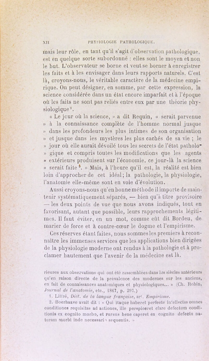 mais leur rôle, en tant qu’il s’agit d’observation pathologique, est en quelque sorte subordonné : elles sont le moyen et non le but. L’observateur se borne et veut se borner à enregistrer les faits et à les envisager dans leurs rapports naturels. C’est là, croyons-nous, le véritable caractère de la médecine empi- rique. On peut désigner, en somme, par cette expression, la science considérée dans un état encore imparfait et à l’époque où les laits ne sont pas reliés entre eux par une théorie phy- siologique 1. « Le jour où la science, » a dit Requin, « serait parvenue » à la connaissance complète de l’homme normal jusque » dans les profondeurs les plus intimes de son organisation » et jusque dans les mystères les plus cachés de sa vie ; le » jour où elle aurait dévoilé tous les secrets de l’état patholo » gique et compris toutes les modifications que les agents » extérieurs produisent sur l’économie, ce jour-là la science » serait faite 4. » Mais, à l’heure qu’il est, la réalité est bien loin d’approcher de cet idéal; la pathologie, la physiologie, l’anatomie elle-même sont en voie d'évolution. Aussi croyons-nous qu’en bonne méthode il importe de main- tenir systématiquement séparés, — bien qu’à titre provisoire — les deux points de vue que nous avons indiqués, tout en favorisant, autant que possible, leurs rapprochements légiti- mes. 11 faut éviter, en un mot, comme eût dit Bordeu, de marier de force et à contre-cœur le dogme et l’empirisme. Ces réserves étant faites, nous sommes les premiers à recon- naître les immenses services que les applications bien dirigées de la physiologie moderne ont rendus à la pathologie et à pro- clamer hautement que l’avenir de la médecine est là. Heures aux observations qui ont été rassemblées dans les siècles antérieurs qu’en raison directe de la prèvalence des modernes sur les anciens, en fait de connaissances anatomiques et physiologiques... » (Ch. Robin, Journal de l'anatomie, etc., 1867, p. 207.) 1. Littré, Di et. de la langue française, art. Empirisme. 2. Boerhaave avait dit : « Qui itaque liaberet perfecte intellectas omnes conditiones requisitas ad acliones, ille perspiceret clare defectum condi- tionis ex eognito morbo, et rursus bene caperet ex cognito defectu na- turam morbi inde necessarii sequentis. »