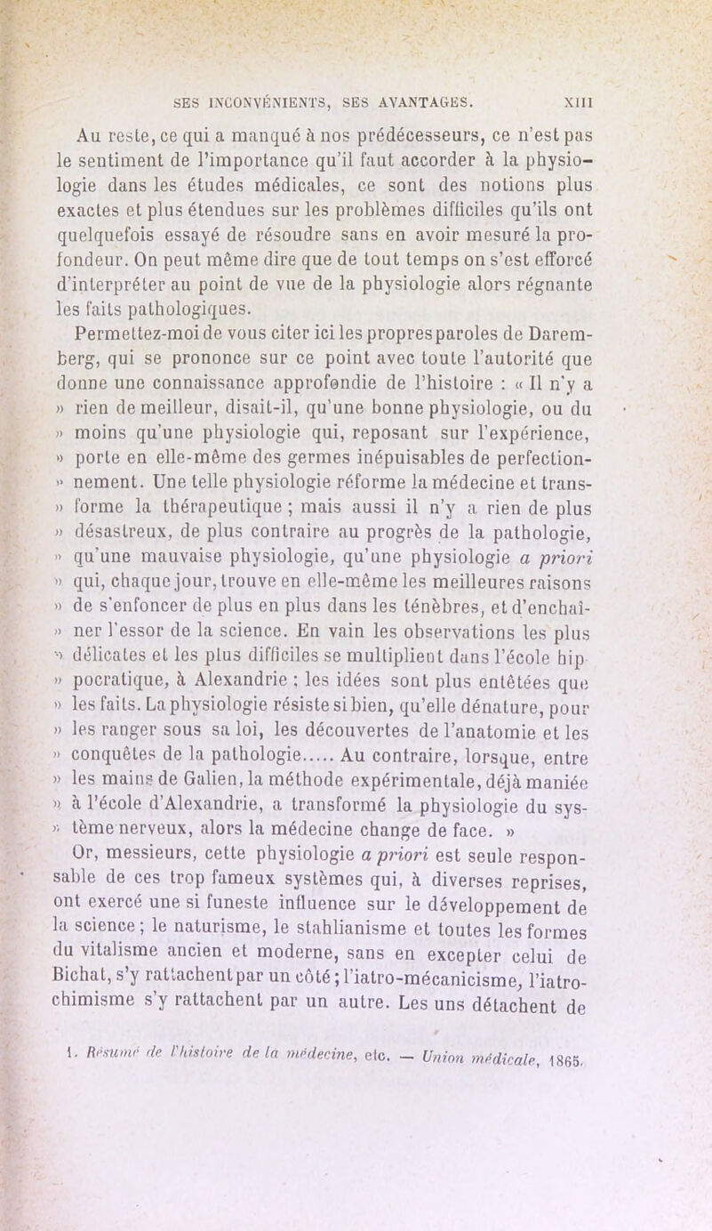 Au reste, ce qui a manqué à nos prédécesseurs, ce n’est pas le sentiment de l’importance qu’il faut accorder à la physio- logie dans les études médicales, ce sont des notions plus exactes et plus étendues sur les problèmes difficiles qu’ils ont quelquefois essayé de résoudre sans en avoir mesuré la pro- fondeur. On peut même dire que de tout temps on s’est efforcé d’interpréter au point de vue de la physiologie alors régnante les faits pathologiques. Permettez-moi de vous citer ici les propres paroles de Darem- berg, qui se prononce sur ce point avec toute l’autorité que donne une connaissance approfondie de l’histoire : « Il n'y a » rien de meilleur, disait-il, qu’une bonne physiologie, ou du » moins qu’une physiologie qui, reposant sur l’expérience, » porte en elle-même des germes inépuisables de perfection- >• nement. Une telle physiologie réforme la médecine et trans- » forme la thérapeutique ; mais aussi il n’y a rien de plus » désastreux, de plus contraire au progrès de la pathologie, » qu’une mauvaise physiologie, qu’une physiologie a priori » qui, chaque jour, trouve en elle-même les meilleures raisons » de s'enfoncer de plus en plus dans les ténèbres, et d’enchaî- » ner l’essor de la science. En vain les observations les plus délicates et les plus difficiles se multiplient dans l’école hip » pocratique, à Alexandrie : les idées sont plus entêtées que » les faits. La physiologie résiste si bien, qu’elle dénature, pour » les ranger sous sa loi, les découvertes de l’anatomie et les » conquêtes de la pathologie Au contraire, lorsque, entre » les mains de Galien, la méthode expérimentale, déjà maniée » à l’école d’Alexandrie, a transformé la physiologie du sys- « tème nerveux, alors la médecine change de face. » Or, messieurs, cette physiologie a priori est seule respon- sable de ces trop fameux systèmes qui, à diverses reprises, ont exercé une si funeste influence sur le développement de la science ; le naturisme, le stahlianisme et toutes les formes du vitalisme ancien et moderne, sans en excepter celui de Bichat, s’y rattachentpar un côté ; l’iatro-mécanicisme, l’iatro- chimisme s y rattachent par un autre. Les uns détachent de 1. Résumé de /’histoire delà médecine, etc. — Union médicale, 1865.