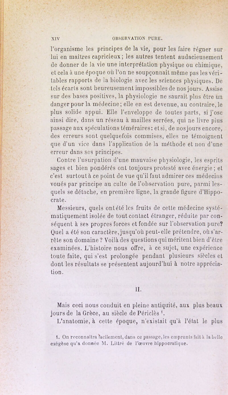 l’organisme les principes de la vie, pour les faire régner sur lui en maîtres capricieux; les autres tentent audacieusement de donner de la vie une interprétation physique ou chimique, et cela à une époque où l’on ne soupçonnait même pas les véri- tables rapports de la biologie avec les sciences physiques. De tels écarts sont heureusement impossibles de nos jours. Assise sur des bases positives, la physiologie ne saurait plus être un danger pour la médecine; elle en est devenue, au contraire, le plus solide appui. Elle l’enveloppe de toutes parts, si j’ose ainsi dire, dans un réseau à mailles serrées, qui ne livre plus passage aux spéculations téméraires: et si, de nos jours encore, des erreurs sont quelquefois commises, elles ne témoignent que d’un vice dans l’application de la méthode et non d’une erreur dans ses principes. Contre l’usurpation d’une mauvaise physiologie, les esprits sages et bien pondérés ont toujours protesté avec énergie; et c’est surtout à ce point de vue qu’il faut admirer ces médecins voués par principe au culte de l’observation pure, parmi les- quels se détache, en première ligne, la grande figure d’Hippo- crate. Messieurs, quels onléléles fruits de cette médecine systé- matiquement isolée de tout contact étranger, réduite par con- séquent à ses propres forces et fondée sur l'observation pure? Quel a été son caractère, jusqu’où peut- elle prétendre, où s’ar- rête son domaine ? Voilà des questions qui méritent bien d’être examinées. L’histoire nous offre, à ce sujet, une expérience toute faite, qui s’est prolongée pendant plusieurs siècles et dont les résultats se présentent aujourd’hui à notre apprécia- tion. II. Mais ceci nous conduit en pleine antiquité, aux plus beaux jours de la Grèce, au siècle dePériclès '. L’anatomie, à celte époque, n'existait qu a l’étal le plus 1. On reconnaîtra facilement, dans ce passage, les emprunts (ail h la belle exégèse qu’a donnée M. Littré de l’œuvre hippocratique.