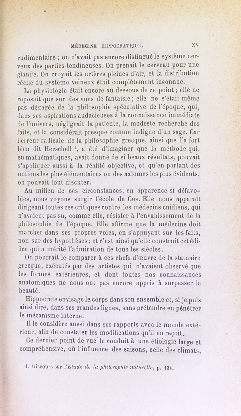 rudimentaire ; on n’avait pas encore distingué le système ner- veux des parties tendineuses. On prenait le cerveau pour une glande. On croyait les artères pleines d’air, et la distribution réelle du système veineux était complètement inconnue. La physiologie était encore au dessous de ce point ; elle ne reposait que sur des vues de fantaisie; elle ne s’était môme pas dégagée de la philosophie spéculative de l’époque, qui, dans ses aspirations audacieuses à la connaissance immédiate de l’univers, négligeait la patiente, la modeste recherche des faits, et la considérait presque comme indigne d'un sage. Car l’erreur radicale de la philosophie grecque, ainsi que l’a fort bien dit Herschell \ a été d’imaginer que la méthode qui, en mathématiques, avait donné de si beaux résultats, pouvait s’appliquer aussi à la réalité objective, et qu’en parlant des notions les plus élémentaires ou des axiomes les plus évidents, on pouvait tout discuter. Au milieu de ces circonstances, en apparence si défavo- bles, nous voyons surgir l’école de Cos. Elle nous apparaît dirigeant toutes ces critiques contre les médecins cnidiens, qui n’avaient pas su, comme elle, résister à l'envahissement de la philosophie de l’époque. Elle affirme que la médecine doit marcher dans ses propres voies, en s’appuyant sur les faits, non sur des hypothèses ; et c’est ainsi qu'elle construit cet édi- fice qui a mérité l'admiration de tous les siècles. On pourrait le comparer à ces chefs-d’œuvre de la statuaire grecque, exécutés par des artistes qui n’avaient observé que les formes extérieures, et dont toutes nos connaissances anatomiques ne nous ont pas encore appris à surpasser la beauté. Hippocrate envisage le corps dans son ensemble et, si je puis ainsi dire, dans ses grandes lignes, sans prétendre en pénétrer le mécanisme interne. Il le considère aussi dans ses rapports avec le monde exté- rieur, afin de constater les modifications qu’il en reçoit. Ce dernier point de vue le conduit à une étiologie large et compréhensive, où 1 influence des saisons, celle des climats, 1. Discours sur X'Eluda de la philosophie naturelle, p. 134.