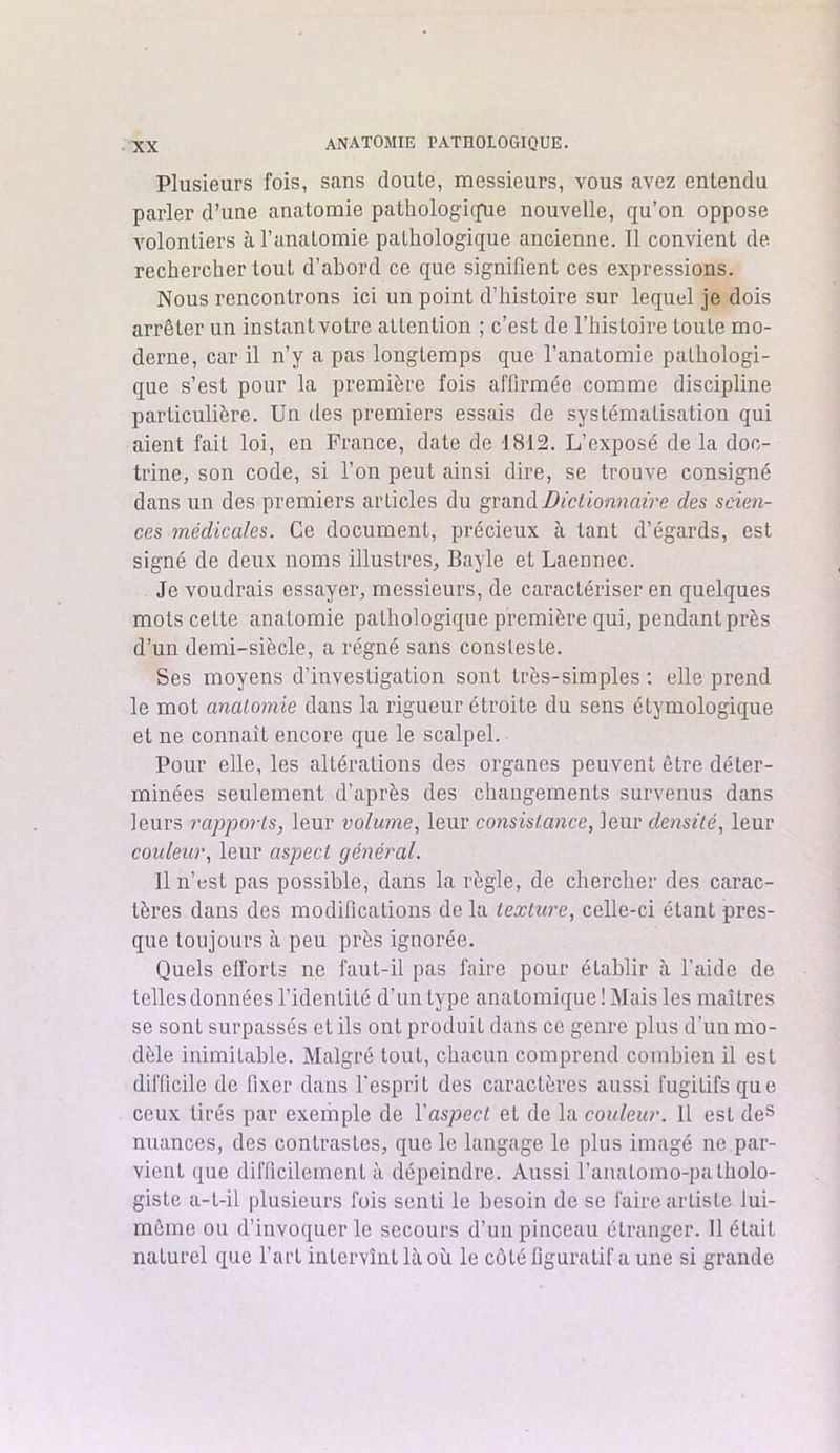 Plusieurs fois, sans doute, messieurs, vous avez entendu parler d’une anatomie pathologie^ e nouvelle, qu’on oppose volontiers à l’anatomie pathologique ancienne. Il convient de rechercher tout d’abord ce que signifient ces expressions. Nous rencontrons ici un point d’histoire sur lequel je dois arrêter un instant votre attention ; c’est de l’histoire toute mo- derne, car il n’y a pas longtemps que l’anatomie pathologi- que s’est pour la première fois affirmée comme discipline particulière. Un des premiers essais de systématisation qui aient fait loi, en France, date de 1812. L’exposé de la doc- trine, son code, si l’on peut ainsi dire, se trouve consigné dans un des premiers articles du grand Dictionnaire des scien- ces médicales. Ce document, précieux à tant d’égards, est signé de deux noms illustres, Bayle et Laennec. Je voudrais essayer, messieurs, de caractériser en quelques mots cette anatomie pathologique première qui, pendant près d’un demi-siècle, a régné sans consleste. Ses moyens d’investigation sont très-simples : elle prend le mot anatomie dans la rigueur étroite du sens étymologique et ne connaît encore que le scalpel. Pour elle, les altérations des organes peuvent être déter- minées seulement d’après des changements survenus dans leurs rapports, leur volume, leur consistance, leur densité, leur couleur, leur aspect général. Il n’est pas possible, dans la règle, de chercher des carac- tères dans des modifications delà texture, celle-ci étant pres- que toujours à peu près ignorée. Quels efforts ne faut-il pas faire pour établir à l’aide de telles données l’identité d’un type anatomique ! Mais les maîtres se sont surpassés et ils ont produit dans ce genre plus d’un mo- dèle inimitable. Malgré tout, chacun comprend combien il est difficile de fixer dans l'esprit des caractères aussi fugitifs que ceux tirés par exemple de l'aspect et de la couleur. Il est des nuances, des contrastes, que le langage le plus imagé ne par- vient que difficilement à dépeindre. Aussi l’anaLomo-palholo- giste a-t-il plusieurs fois senti le besoin de se faire artiste lui- même ou d’invoquer le secours d’un pinceau étranger. 11 était naturel que l’art intervînt là où le côté figuratif a une si grande