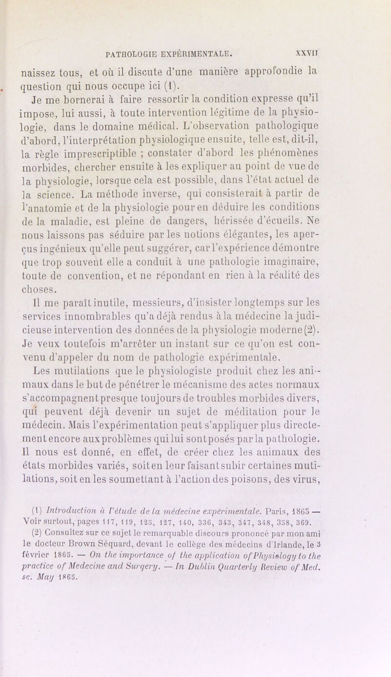 naissez tous, et où il discute d’une manière approfondie la question qui nous occupe ici (1). Je me bornerai à faire ressortir la condition expresse qu’il impose, lui aussi, à toute intervention légitime de la physio- logie, dans le domaine médical. L’observation pathologique d’abord, l’interprétation physiologique ensuite, telle est, dit-il, la règle imprescriptible ; constater d’abord les phénomènes morbides, chercher ensuite à les expliquer au point de vue de la physiologie, lorsque cela est possible, dans l’état actuel de la science. La méthode inverse, qui consisterait à partir de l’anatomie et de la physiologie pour en déduire les conditions de la maladie, est pleine de dangers, hérissée d’écueils. Ne nous laissons pas séduire parles notions élégantes, les aper- çus ingénieux qu’elle peut suggérer, car l’expérience démontre que trop souvent elle a conduit à une pathologie imaginaire, toute de convention, et ne répondant en rien à la réalité des choses. Il me paraît inutile, messieurs, d’insister longtemps sur les services innombrables qu’a déjà rendus à la médecine la judi- cieuse intervention des données de la physiologie moderne(2). Je veux toutefois m’arrêter un instant sur ce qu’on est con- venu d’appeler du nom de pathologie expérimentale. Les mutilations que le physiologiste produit chez les ani - maux dans le but de pénétrer le mécanisme des actes normaux s’accompagnent presque toujours de troubles morbides divers, qui peuvent déjà devenir un sujet de méditation pour le médecin. Mais l’expérimentation peut s’appliquer plus directe- mentencore aux problèmes quilui sontposés parla pathologie. 11 nous est donné, en elfet, de créer chez les animaux des états morbides variés, soiten leur faisantsubir certaines muti- lations, soit en les soumettant à l’action des poisons, des virus, (1) Introduction à l'étude delà médecine expérimentale. Paris, 1SG5 — Voir surtout, pages 117, 119, 123, 127, 140, 33G, 343, 347, 348, 338, 360. (2) Consultez sur ce sujet le remarquable discours prononcé par mon ami le docteur Brown Séquard, devant le collège des médecins d'Irlande, le 3 février 1863. — On the importance of the application of Physiology to the practice of Medecine and Surqery. —- In Dublin Quarterly Review of.Med. sc. May 1«6S.