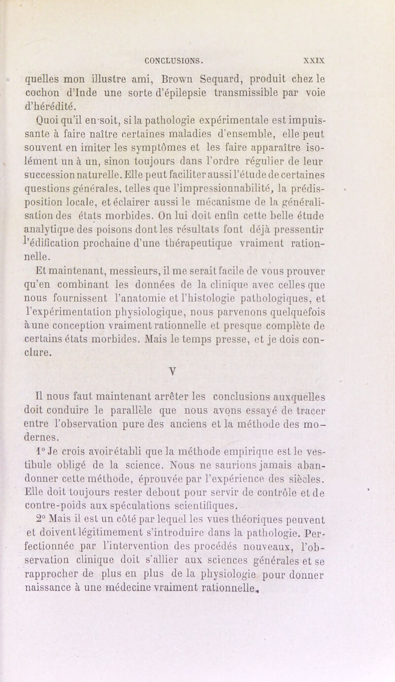 quelles mon illustre ami, Brown Sequard, produit chez le cochon d’Inde une sorte d’épilepsie transmissible par voie d’hérédité. Quoi qu’il ensoit, si la pathologie expérimentale est impuis- sante à faire naître certaines maladies d’ensemble, elle peut souvent en imiter les symptômes et les faire apparaître iso- lément un à un, sinon toujours dans l’ordre régulier de leur succession naturelle. Elle peut faciliter aussi l’étude de certaines questions générales, telles que l’impressionnabilité, la prédis- position locale, et éclairer aussi le mécanisme de la générali- sation des étals morbides. On lui doit enfin cette belle étude analytique des poisons dont les résultats font déjà pressentir l’édification prochaine d’une thérapeutique vraiment ration- nelle. Et maintenant, messieurs, il me serait facile de vous prouver qu’en combinant les données de la clinique avec celles que nous fournissent l’anatomie et l’histologie pathologiques, et l'expérimentation physiologique, nous parvenons quelquefois aune conception vraiment rationnelle et presque complète de certains états morbides. Mais le temps presse, et je dois con- clure. V Il nous faut maintenant arrêter les conclusions auxquelles doit conduire le parallèle que nous avons essayé de tracer entre l’observation pure des anciens et la méthode des mo- dernes. 1° Je crois avoirétabli que la méthode empirique est le ves- tibule obligé de la science. Nous ne saurions jamais aban- donner cette méthode, éprouvée par l’expérience des siècles. Elle doit toujours rester debout pour servir de contrôle et de contre-poids aux spéculations scientifiques. 2° Mais il est un côté par lequel les vues théoriques peuvent et doivent légitimement s’introduire dans la pathologie. Per- fectionnée par l’intervention des procédés nouveaux, l’ob- servation clinique doit s’allier aux sciences générales et se rapprocher de plus en plus de la physiologie pour donner naissance à une médecine vraiment rationnelle.