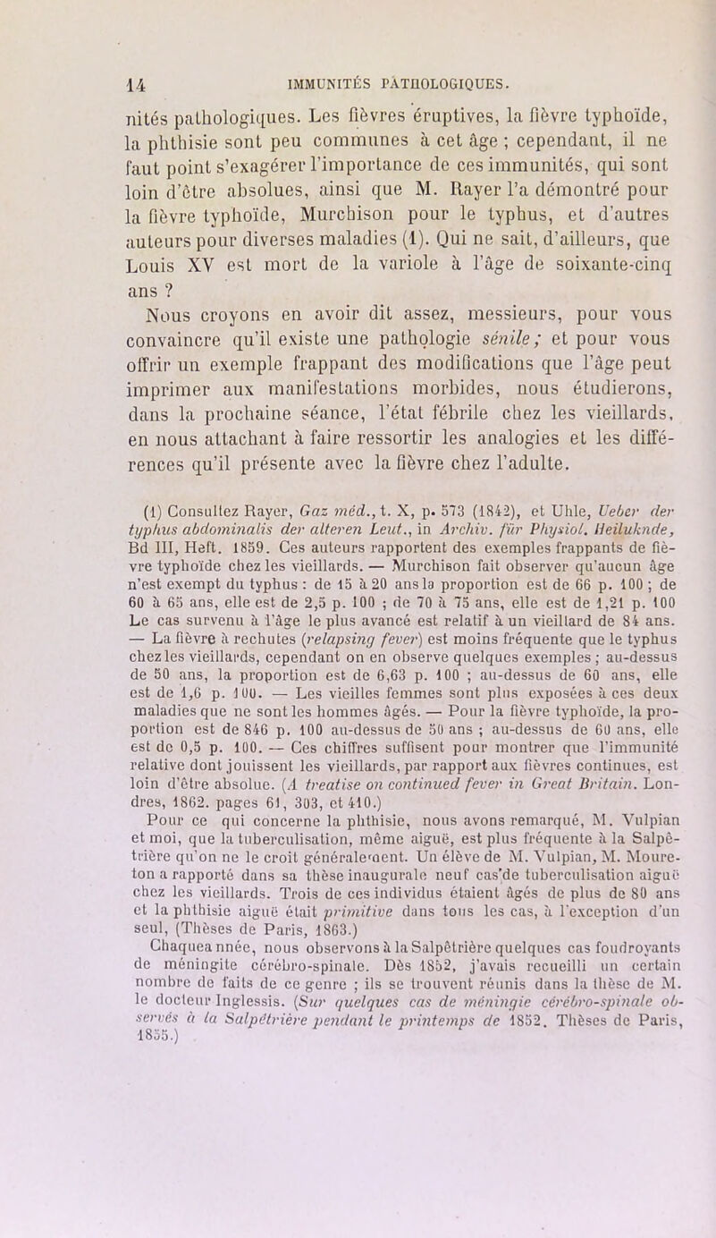 nités pathologiques. Les fièvres éruptives, la fièvre typhoïde, la phthisie sont peu communes à cet âge ; cependant, il ne faut point s’exagérer l’importance de ces immunités, qui sont loin d’être absolues, ainsi que M. Rayer l’a démontré pour la fièvre typhoïde, Murchison pour le typhus, et d'autres auteurs pour diverses maladies (1). Qui ne sait, d’ailleurs, que Louis XY est mort de la variole à l’âge de soixante-cinq ans ? Nous croyons en avoir dit assez, messieurs, pour vous convaincre qu’il existe une pathologie sénile; et pour vous offrir un exemple frappant des modifications que l’âge peut imprimer aux manifestations morbides, nous étudierons, dans la prochaine séance, l’état fébrile chez les vieillards, en nous attachant à faire ressortir les analogies et les diffé- rences qu’il présente avec la fièvre chez l’adulte. (1) Consultez Rayer, Gaz méd., t. X, p. 573 (1842), et Uhle, Ueber der typhus abdominalis der alteren Leut., in Arcliiv. fur Physiol. Heiluknde, Bd III, Heft. 1859. Ces auteurs rapportent des exemples frappants de fiè- vre typhoïde chez les vieillards. — Murchison fait observer qu’aucun âge n’est exempt du typhus : de 15 à 20 ans la proportion est de 66 p. 100 ; de 60 à 65 ans, elle est de 2,5 p. 100 ; de 70 à 75 ans, elle est de 1,21 p. 100 Le cas survenu à l’âge le plus avancé est relatif h un vieillard de 84 ans. — La fièvre ii rechutes (relapsing fever) est moins fréquente que le typhus chez les vieillards, cependant on en observe quelques exemples; au-dessus de 50 ans, la proportion est de 6,63 p. 100 ; au-dessus de 60 ans, elle est de 1,6 p. 100. — Les vieilles femmes sont pins exposées aces deux maladies que ne sont les hommes âgés. — Pour la fièvre typhoïde, la pro- portion est de 846 p. 100 au-dessus de 50 ans ; au-dessus de 60 ans, elle est de 0,5 p. 100. — Ces chiffres suffisent pour montrer que l’immunité relative dont jouissent les vieillards, par rapport aux fièvres continues, est loin d’ctre absolue. (/I treatise on continued fever in Great Britain. Lon- dres, 1862. pages 61, 303, et 410.) Pour ce qui concerne la phthisie, nous avons remarqué, M. Vulpian et moi, que la tuberculisation, même aiguë, est plus fréquente à la Salpê- trière qu’on ne le croit généralement. Un élève de M. Vulpian, M. Moure- ton a rapporté dans sa thèse inaugurale neuf cas’de tuberculisation aiguë chez les vieillards. Trois de ces individus étaient âgés de plus de 80 ans et la phthisie aiguë était primitive dans tous les cas, à l’exception d’un seul, (Thèses de Paris, 1863.) Chaqueannée, nous observons à la Salpêtrière quelques cas foudroyants de méningite cérébro-spinale. Dès 1852, j’avais recueilli un certain nombre de faits de ce genre ; ils se trouvent réunis dans la thèse de M. le docleur Inglessis. (Sur quelques cas de méningie cérébro-spinale ob- servés à la Salpétrière pendant le printemps de 1852. Thèses de Paris, 1855.)