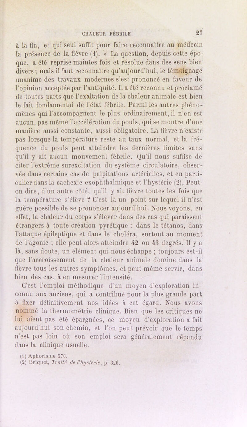 à la fin, et qui seul suffit pour faire reconnaître au médecin la présence de la fièvre (1). » La question, depuis cette épo- que, a été reprise mainies fois et résolue dans des sens bien divers ; mais il faut reconnaître qu’aujourd’hui, le témoignage unanime des travaux modernes s’est prononcé en faveur de l’opinion acceptée par l’antiquité. Il a été reconnu et proclamé de toutes parts que l’exaltation de la chaleur animale est bien le fait fondamental de l'état fébrile. Parmi les autres phéno- mènes qui l’accompagnent le plus ordinairement, il n’en est aucun, pas même l’accélération du pouls, qui se montre d’une manière aussi constante, aussi obligatoire. La fièvre n’existe, pas lorsque la température reste au taux normal, et la fré- quence du pouls peut atteindre les dernières limites sans qu’il y ait aucun mouvement fébrile. Qu’il nous suffise de citer l’extrême surexcitation du système circulatoire, obser- vée dans certains cas de palpitations artérielles, et en parti- culier dans la cachexie exophlhalmique et l’hystérie (2), Peut- on dire, d’un autre côté, qu’il y ait fièvre toutes les fois que la température s’élève ? C’est là un point sur lequel il n’est guère possible de se prononcer aujourd’hui. Nous voyons, en elFet, la chaleur du corps s'élever dans des cas qui paraissent étrangers à toute création pyrélique : dans le tétanos, dans l’attaque épileptique et dans le choléra, surtout au moment de l’agonie ; elle peut alors atteindre 42 ou 43 degrés. Il y a là, sans doute, un élément qui nous échappe ; toujours est-il que l’accroissement de la chaleur animale domine dans la fièvre tous les autres symptômes, et peut même servir, dans bien des cas, à en mesurer l’intensité. C’est l’emploi méthodique d’un moyen d'exploration in- connu aux anciens, qui a contribué pour la plus grande part à fixer définitivement nos idées à cet égard. Nous avons nommé la thermométrie clinique. Bien que les critiques ne lui aient pas été épargnées, ce moyen d’exploration a fait aujourd’hui son chemin, et l’on peut prévoir que le temps n'est pas loin où son emploi sera généralement répandu dans la clinique usuelle. (1) Aphorisme 570. (2) Briquet, Traité de l'hystérie, p. 320.