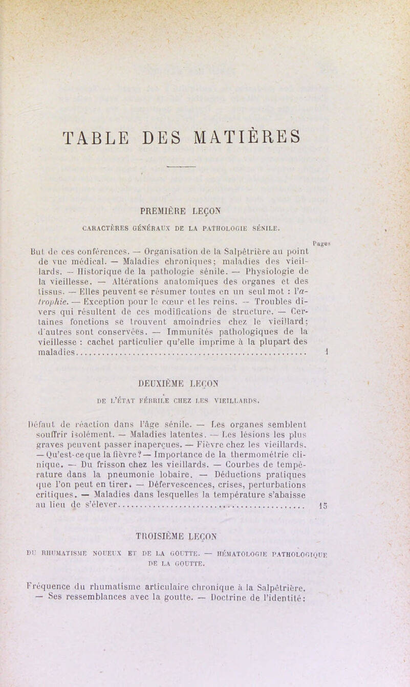 TABLE DES MATIERES PREMIÈRE LEÇON CARACTÈRES GÉNÉRAUX DE LA PATHOLOGIE SÉNILE. Page liul do ces conférences. — Organisation de la Salpêtrière au point de vue médical. — Maladies chroniques; maladies des vieil- lards. — Historique de la paLhologie sénile. — Physiologie de la vieillesse. — Altérations anatomiques des organes et des tissus. — Elles peuvent «e résumer toutes en un seul mot : Pa- trophie.— Exception pour le cœur et les reins. — Troubles di- vers qui résultent de ces modifications de structure. — Cer- taines fonctions se trouvent amoindries chez le vieillard; d'autres sont conservées. — Immunités pathologiques de la vieillesse : cachet particulier qu’elle imprime à la plupart des maladies 1 DEUXIÈME LEÇON de l’état féhrile chez les vieillards. Défaut de réaction dans l’àge sénile. — Les organes semblent souffrir isolément. — Maladies latentes. — Les lésions les plus graves peuvent passer inaperçues. — Fièvre chez les vieillards. — Qu’est-ceque la fièvre?— Importance de la thermométrie cli- nique. — Du frisson chez les vieillards. — Courbes de tempé- rature dans la pneumonie lobaire. — Déductions pratiques que Ton peut en tirer. — Défervescences, crises, perturbations critiques. — Maladies dans lesquelles la température s’abaisse au lieu de s’élever 15 TROISIÈME LEÇON DU RHUMATISME NOUEUX et DE LA GOUTTE. — HÉMATOLOGIE PATHOLOGIQUE DE LA GOUTTE. Fréquence du rhumatisme articulaire chronique à la Salpétrière. — Ses ressemblances avec la goutte. — Doclrine de l’identité: