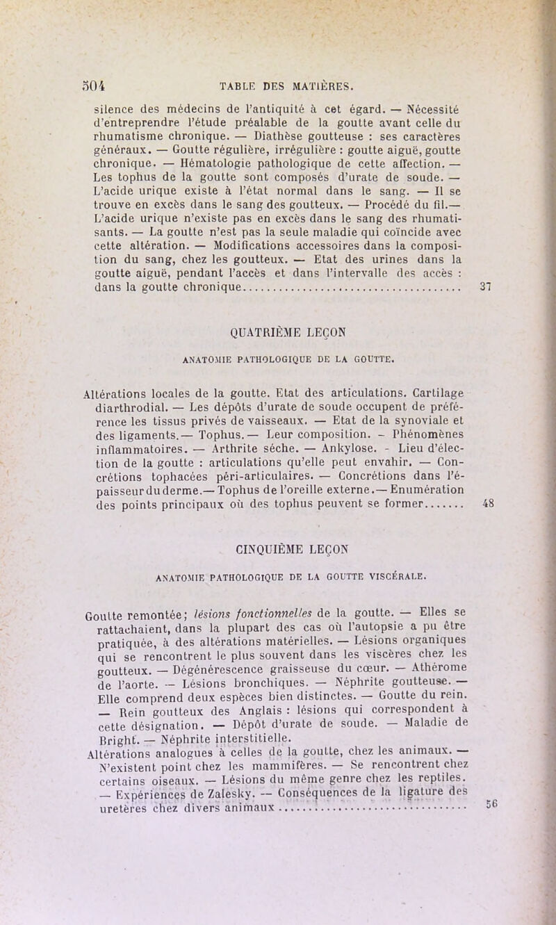 silence des médecins de l’antiquité à cet égard. — Nécessité d’entreprendre l’étude préalable de la goutte avant celle du rhumatisme chronique. — Diathèse goutteuse : ses caractères généraux. — Goutte régulière, irrégulière : goutte aiguë, goutte chronique. — Hématologie pathologique de cette affection. — Les tophus de la goutte sont composés d’urate de soude. — L’acide urique existe à l’état normal dans le sang. — Il se trouve en excès dans le sang des goutteux. — Procédé du fil.— L’acide urique n’existe pas en excès dans le sang des rhumati- sants. — La goutte n’est pas la seule maladie qui coïncide avec cette altération. — Modifications accessoires dans la composi- tion du sang, chez les goutteux. — Etat des urines dans la goutte aiguë, pendant l’accès et dans l’intervalle des accès : dans la goutte chronique QUATRIÈME LEÇON ANATOMIE PATHOLOGIQUE DE LA GOUTTE. Altérations locales de la goutte. Etat des articulations. Cartilage diarthrodial. — Les dépôts d’urate de soude occupent de préfé- rence les tissus privés de vaisseaux. — Etat de la synoviale et des ligaments.— Tophus.— Leur composition. - Phénomènes inflammatoires. — Arthrite sèche. — Ankylosé. - Lieu d’élec- tion de la goutte : articulations qu’elle peut envahir. — Con- crétions tophacées péri-articulaires. — Concrétions dans l’é- paisseur du derme.—Tophus de l’oreille externe.— Enumération des points principaux où des tophus peuvent se former CINQUIÈME LEÇON ANATOMIE PATHOLOGIQUE DE LA GOUTTE VISCÉRALE. Goutte remontée; lésions fonctionnelles de la goutte. — Elles se rattachaient, dans la plupart des cas où l’autopsie a pu être pratiquée, à des altérations matérielles. — Lésions organiques qui se rencontrent le plus souvent dans les viscères chez les goutteux. — Dégénérescence graisseuse du cœur. — Athérome de l’aorte. — Lésions bronchiques. — Néphrite goutteuse.— Elle comprend deux espèces bien distinctes. — Goutte du rein. — Rein goutteux des Anglais : lésions qui correspondent à cette désignation. — Dépôt d’urate de soude. — Maladie de Rright. — Néphrite interstitielle. Altérations analogues à celles de la goutte, chez les animaux. — N’existent point chez les mammifères. — Se rencontrent chez certains oiseaux. — Lésions du même genre chez les reptiles. — Expériences de Zalesky. — Conséquences de la ligature des uretères chez divers animaux !
