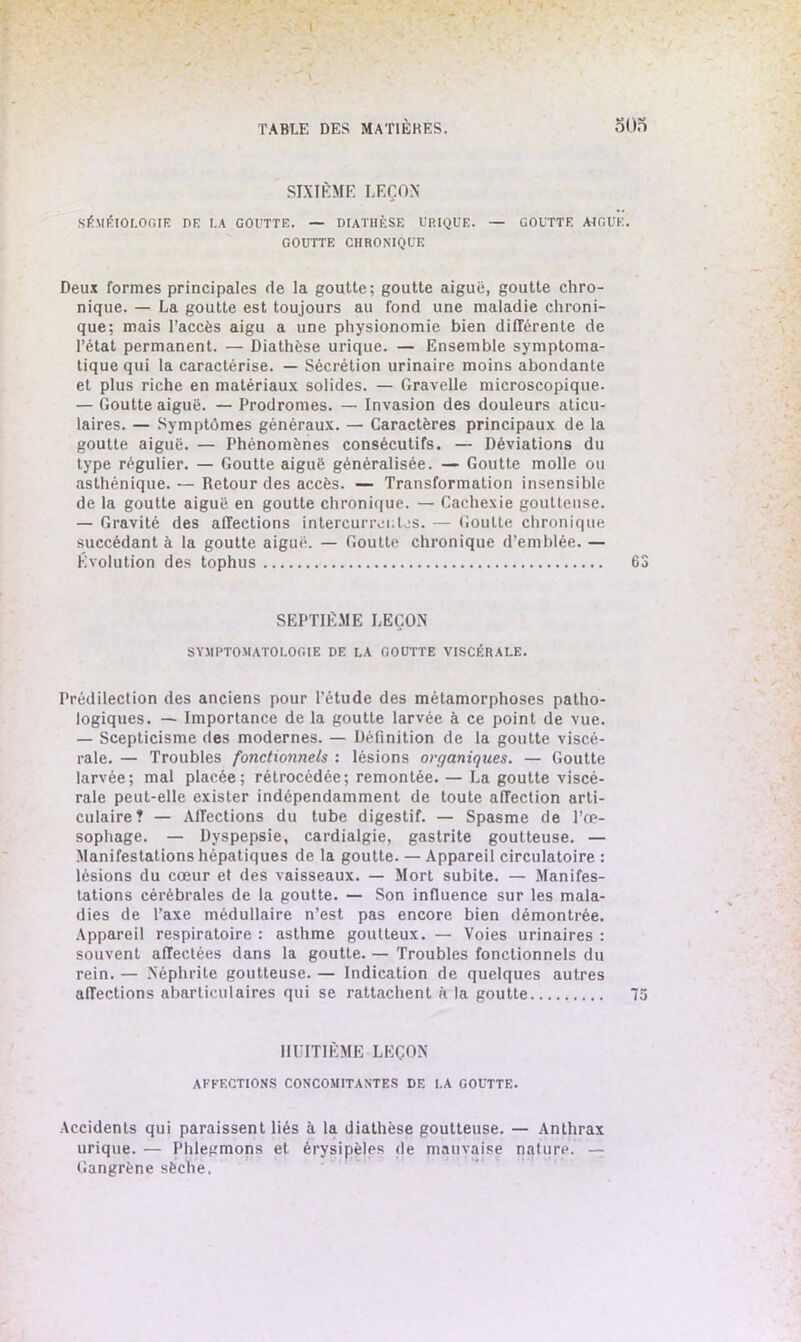 SIXIÈME LEÇON' SÉMÉIOLOGIE DE I.A GOUTTE. — DIATHÈSE URIQUE. — GOUTTE ALGUE. GOUTTE CHRONIQUE Deux formes principales de la goutte; goutte aiguë, goutte chro- nique. — La goutte est toujours au fond une maladie chroni- que; mais l’accès aigu a une physionomie bien différente de l’état permanent. — Diathèse urique. — Ensemble symptoma- tique qui la caractérise. — Sécrétion urinaire moins abondante et plus riche en matériaux solides. — Gravelle microscopique. — Goutte aiguë. — Prodromes. —■ Invasion des douleurs aticu- laires. — Symptômes généraux. — Caractères principaux de la goutte aiguë. — Phénomènes consécutifs. — Déviations du type régulier. — Goutte aiguë généralisée. — Goutte molle ou asthénique. — Retour des accès. — Transformation insensible de la goutte aiguë en goutte chronique. — Cachexie goutteuse. — Gravité des affections intercurrentes. — Goutte chronique succédant à la goutte aiguë. — Goutte chronique d’emblée. — Évolution des tophus 63 SEPTIÈME LEÇON SYMPTOMATOLOGIE DE LA GOUTTE VISCÉRALE. Prédilection des anciens pour l’étude des métamorphoses patho- logiques. — Importance de la goutte larvée à ce point de vue. — Scepticisme des modernes. — Définition de la goutte viscé- rale. — Troubles fonctionnels : lésions organiques. — Goutte larvée; mal placée; rétrocédée; remontée. — La goutte viscé- rale peut-elle exister indépendamment de toute affection arti- culaire? — Affections du tube digestif. — Spasme de l’œ- sophage. — Dyspepsie, cardialgie, gastrite goutteuse. — Manifestations hépatiques de la goutte. — Appareil circulatoire : lésions du cœur et des vaisseaux. — Mort subite. — Manifes- tations cérébrales de la goutte. — Son influence sur les mala- dies de l’axe médullaire n’est pas encore bien démontrée. Appareil respiratoire : asthme goutteux. — Voies urinaires : souvent affectées dans la goutte. — Troubles fonctionnels du rein. — Néphrite goutteuse. — Indication de quelques autres affections abarticulaires qui se rattachent à la goutte 75 HUITIÈME LEÇON AFFECTIONS CONCOMITANTES DE LA GOUTTE. Accidents qui paraissent liés à la diathèse goutteuse. — Anthrax urique. — Phlegmons et érysipèles de mauvaise nature. — Gangrène sèche.