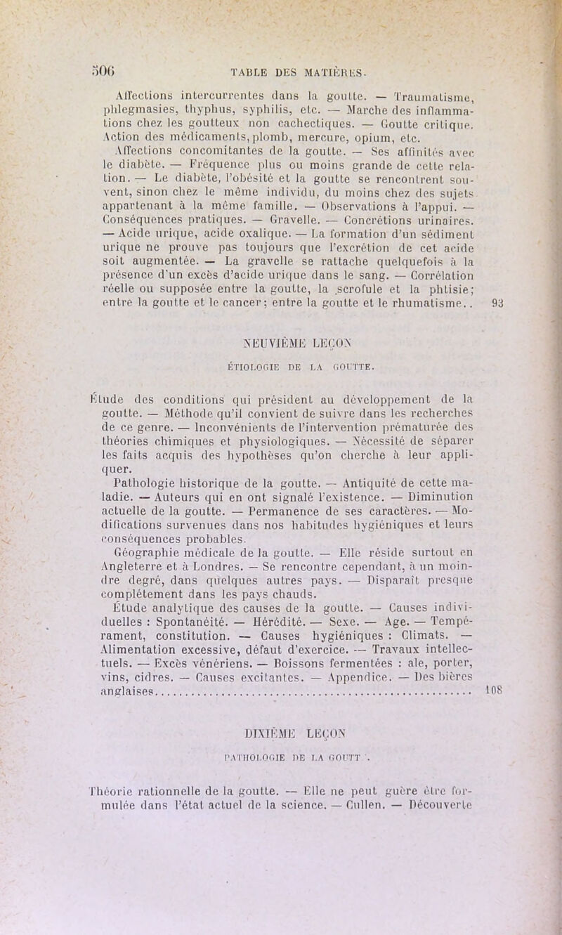 Affections intercurrentes dans la goutte. — Traumatisme, phlegmasies, Lhyphus, syphilis, etc. — Marche des inflamma- tions chez les goutteux non cachectiques. — Goutte critique. Action des médicaments,plomb, mercure, opium, etc. Affections concomitantes de la goutte. — Ses affinités avec le diabète. — Fréquence plus ou moins grande de celle rela- tion.— Le diabète, l’obésité et la goutte se rencontrent sou- vent, sinon chez le même individu, du moins chez des sujets appartenant à la même famille. — Observations à l’appui. — Conséquences pratiques. — Gravelle. — Concrétions urinaires. — Acide urique, acide oxalique. — La formation d’un sédiment urique ne prouve pas toujours que l’excrétion de cet acide soit augmentée. — La gravelle se rattache quelquefois à la présence d’un excès d’acide urique dans le sang. — Corrélation réelle ou supposée entre la goutte, la scrofule et la phtisie; entre la goutte et le cancer; entre la goutte et le rhumatisme.. 93 NEUVIÈME LEÇON ÉTIOLOGIE BE LA GOUTTE. Etude des conditions qui président au développement de la goutte. — Méthode qu’il convient de suivre dans les recherches de ce genre. — Inconvénients de l’intervention prématurée des théories chimiques et physiologiques. — Nécessité de séparer les faits acquis des hypothèses qu’on cherche à leur appli- quer. Pathologie historique de la goutte. — Antiquité de cette ma- ladie. — Auteurs qui en ont signalé l’existence. — Diminution actuelle de la goutte. — Permanence de ses caractères. — Mo- difications survenues dans nos habitudes hygiéniques et leurs conséquences probables. Géographie médicale de la goutte. — Elle réside surtout en Angleterre et à Londres. — Se rencontre cependant, à un moin- dre degré, dans quelques autres pays. — Disparaît presque complètement dans les pays chauds. Étude analytique des causes de la goutte. — Causes indivi- duelles : Spontanéité. — Hérédité. — Sexe. — Age. — Tempé- rament, constitution. — Causes hygiéniques : Climats. — Alimentation excessive, défaut d’exercice. — Travaux intellec- tuels. — Excès vénériens. — Poissons fermentées : ale, porter, vins, cidres. — Causes excitantes. — Appendice. — Des bières anglaises 108 DIXIÈME LEÇON PATHOLOGIE BE LA GOUTT . Théorie rationnelle de la goutte. — Elle ne peut guère être for- mulée dans l’étal actuel de la science. — Cullen. — Découverte