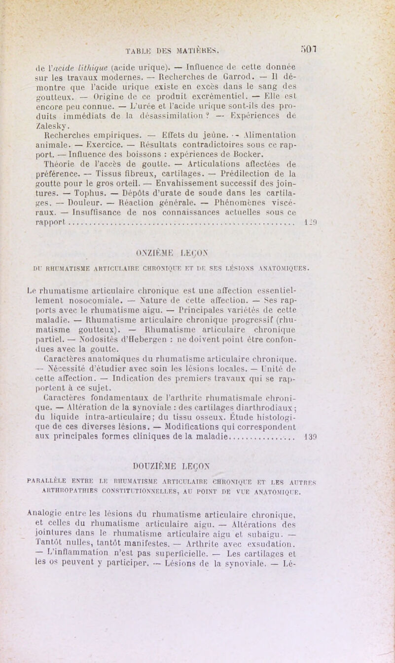 :iOi de Y acide lithique (acide urique). — Influence de cette donnée sur les travaux modernes. — Recherches de Garrod. — Il dé- montre que l’acide urique existe en excès dans le sang des goutteux. — Origine de ce produit excrémentiel. — Elle est encore peu connue. — L’urée et l’acide urique sont-ils des pro- duits immédiats de la désassimilation ? — Expériences de Zalesky. Recherches empiriques. — Effets du jeune. - Alimentation animale. — Exercice. — Résultats contradictoires sous ce rap- port. — Influence des boissons : expériences de Bocker. Théorie de l’accès de goutte. — Articulations affectées de préférence. — Tissus fibreux, cartilages. — Prédilection de la goutte pour le gros orteil. — Envahissement successif des join- tures. — Tophus. — Dépôts d’urate de soude dans les cartila- ges. — Douleur. — Réaction générale. — Phénomènes viscé- raux. — Insuffisance de nos connaissances actuelles sous ce rapport ÜO ONZIÈME LEÇON t>r RHUMATISME ARTICULAIRE CHRONIQUE ET DE SES LÉSIONS ANATOMIQUES. Le rhumatisme articulaire chronique est une affection essentiel- lement nosocomiale. — Nature de cette affection. — Ses rap- ports avec le rhumatisme aigu. — Principales variétés de cette maladie. — Rhumatisme articulaire chronique progressif (rhu- matisme goutteux). — Rhumatisme articulaire chronique partiel. — Nodosités d’Hebergen : ne doivent point être confon- dues avec la goutte. Caractères anatomiques du rhumatisme articulaire chronique. — Nécessité d’étudier avec soin les lésions locales. — Unité de cette affection. — Indication des premiers travaux qui se rap- portent à ce sujet. Caractères fondamentaux de l’arthrite rhumatismale chroni- que. — Altération de la synoviale : des cartilages diarthrodiaux ; du liquide intra-articulaire; du tissu osseux. Étude histologi- que de ces diverses lésions. — Modifications qui correspondent aux principales formes cliniques de la maladie 130 DOUZIÈME LEÇON PARALLÈLE ENTRE I.E RHUMATISME ARTICULAIRE CHRONIQUE ET LES AUTRES AHTHROPATHIES CONSTITUTIONNELLES, AU POINT DE VUE ANATOMIQUE. Analogie entre les lésions du rhumatisme articulaire chronique, et celles du rhumatisme articulaire aigu. — Altérations des jointures dans le rhumatisme articulaire aigu et subaigu. — tantôt milles, tantôt manifestes.— Arthrite avec exsudation. — L’inflammation n’est pas superficielle. — Les cartilages et les os peuvent y participer. — Lésions de la synoviale. — Lé-