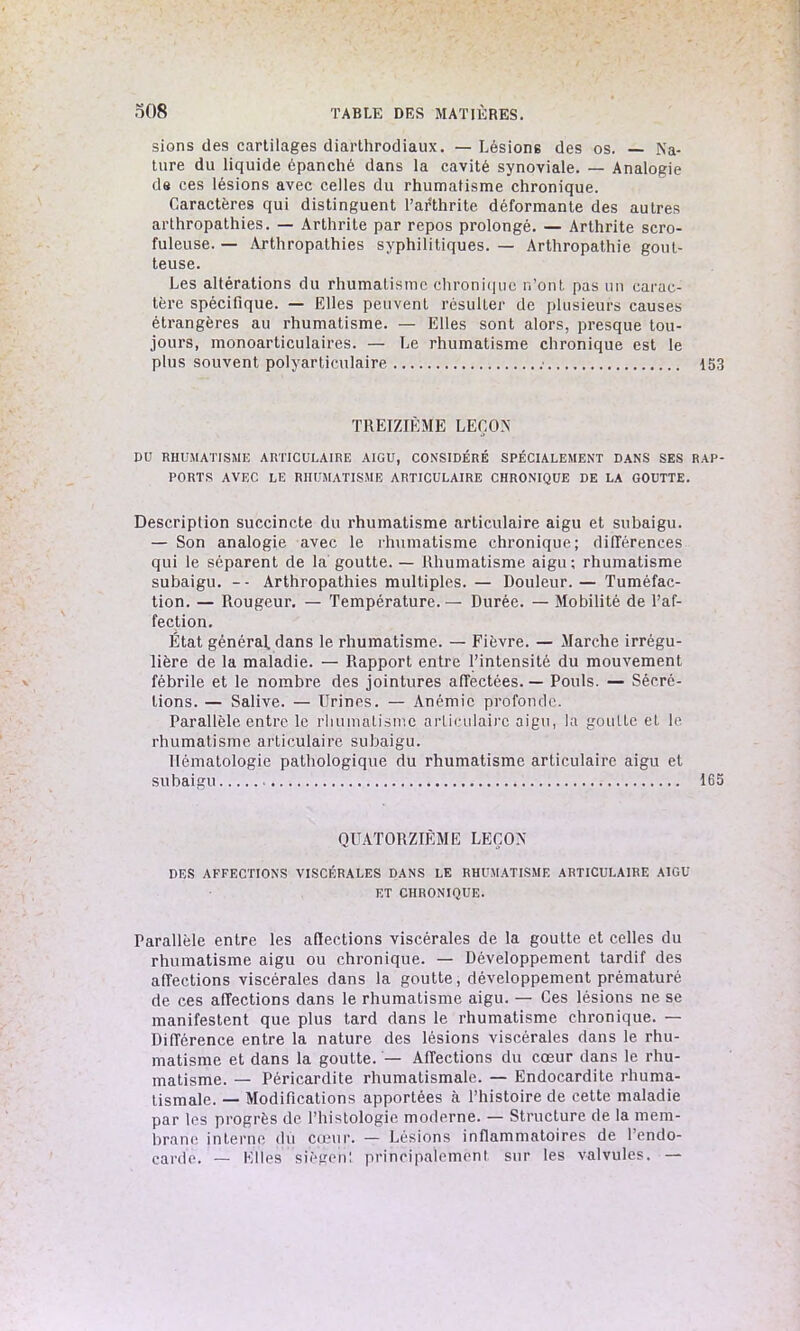 sions des cartilages diarthrodiaux. — Lésions des os. — Na- ture du liquide épanché dans la cavité synoviale. — Analogie de ces lésions avec celles du rhumatisme chronique. Caractères qui distinguent l’arthrite déformante des autres arthropathies. — Arthrite par repos prolongé. — Arthrite scro- fuleuse. — Arthropathies syphilitiques. — Arthropathie gout- teuse. Les altérations du rhumatisme chronique n’ont pas un carac- tère spécifique. — Elles peuvent résulter de plusieurs causes étrangères au rhumatisme. — Elles sont alors, presque tou- jours, monoarticulaires. — Le rhumatisme chronique est le plus souvent polyarticulaire : 153 TREIZIÈME LEÇON DU RHUMATISME ARTICULAIRE AIGU, CONSIDÉRÉ SPÉCIALEMENT DANS SES RAP- PORTS AVEC LE RHUMATISME ARTICULAIRE CHRONIQUE DE LA GOUTTE. Descriplion succincte du rhumatisme articulaire aigu et subaigu. — Son analogie avec le rhumatisme chronique; différences qui le séparent de la goutte. — Rhumatisme aigu; rhumatisme subaigu. -- Arthropathies multiples. — Douleur.— Tuméfac- tion. — Rougeur. — Température.— Durée. — Mobilité de l’af- fection. État général, dans le rhumatisme. — Fièvre. — Marche irrégu- lière de la maladie. — Rapport entre l’intensité du mouvement fébrile et le nombre des jointures affectées. — Pouls. — Sécré- tions. — Salive. — Urines. — Anémie profonde. Parallèle entre le rhumatisme articulaire aigu, la goutte et le rhumatisme articulaire subaigu. Hématologie pathologique du rhumatisme articulaire aigu et subaigu 165 QUATORZIÈME LEÇON DES AFFECTIONS VISCÉRALES DANS LE RHUMATISME ARTICULAIRE AIGU ET CHRONIQUE. Parallèle entre les aflections viscérales de la goutte et celles du rhumatisme aigu ou chronique. — Développement tardif des affections viscérales dans la goutte, développement prématuré de ces affections dans le rhumatisme aigu. — Ces lésions ne se manifestent que plus tard dans le rhumatisme chronique. — Différence entre la nature des lésions viscérales dans le rhu- matisme et dans la goutte.— Affections du cœur dans le rhu- matisme. — Péricardite rhumatismale. — Endocardite rhuma- tismale. — Modifications apportées à l’histoire de cette maladie par les progrès de l’histologie modprne. — Structure de la mem- brane interne du cœur. — Lésions inflammatoires de l’endo- carde. — Elles siègetl', principalement sur les valvules. —