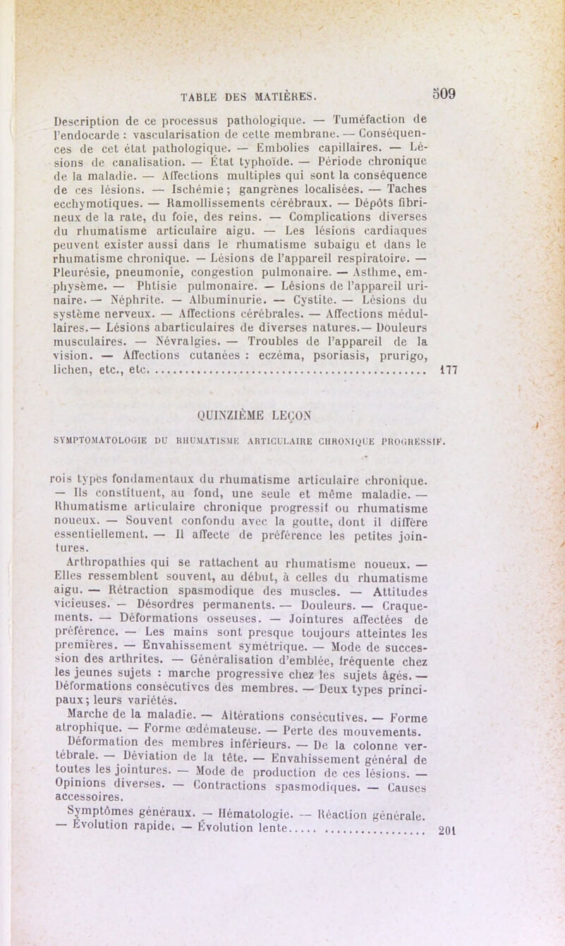 Description de ce processus pathologique. — Tuméfaction de l’endocarde : vascularisation de cette membrane. — Conséquen- ces de cet état pathologique. — Embolies capillaires. — Lé- sions de canalisation. — État typhoïde. — Période chronique de la maladie. — Affections multiples qui sont la conséquence de ces lésions. — Ischémie; gangrènes localisées. — Taches ecchymotiques. — Ramollissements cérébraux. — Dépôts fibri- neux de la rate, du foie, des reins. — Complications diverses du rhumatisme articulaire aigu. — Les lésions cardiaques peuvent exister aussi dans le rhumatisme subaigu et dans le rhumatisme chronique. — Lésions de l’appareil respiratoire. — Pleurésie, pneumonie, congestion pulmonaire. — Asthme, em- physème. — Phtisie pulmonaire. — Lésions de l’appareil uri- naire.— Néphrite. — Albuminurie. — Cystite. — Lésions du système nerveux. — Affections cérébrales. — Affections médul- laires.— Lésions abarticulaires de diverses natures.— Douleurs musculaires. — Névralgies. — Troubles de l’appareil de la vision. — Affections cutanées : eczéma, psoriasis, prurigo, lichen, etc., etc 177 QUINZIÈME LEÇON SYMPTOMATOLOGIE DO RHUMATISME ARTICULAIRE CHRONIQUE PROGRESSIF. rois types fondamentaux du rhumatisme articulaire chronique. — Us constituent, au fond, une seule et môme maladie. — Rhumatisme articulaire chronique progressif ou rhumatisme noueux. — Souvent confondu avec la goutte, dont il diffère essentiellement. — 11 affecte de préférence les petites join- tures. Arthropathies qui se rattachent au rhumatisme noueux. — Elles ressemblent souvent, au début, à celles du rhumatisme aigu. — Rétraction spasmodique des muscles. — Attitudes vicieuses. — Désordres permanents. — Douleurs. — Craque- ments. — Déformations osseuses. — Jointures affectées de préférence. — Les mains sont presque toujours atteintes les premières. — Envahissement symétrique. — Mode de succes- sion des arthrites. — Généralisation d’emblée, fréquente chez les jeunes sujets : marche progressive chez les sujets âgés. — Déformations consécutives des membres. — Deux types princi- paux; leurs variétés. Marche de la maladie. — Altérations consécutives. — Forme atrophique. forme œdémateuse. — Perte îles mouvements. Déformation des membres inférieurs. — De la colonne ver- tébrale. . Déviation de la tête. — Envahissement général de toutes les jointures. — Mode de production de ces lésions. — Opinions diverses. — Contractions spasmodiques. — Causes accessoires. Symptômes généraux. - Hématologie. — Réaction générale. Evolution rapide. — Evolution lente 201