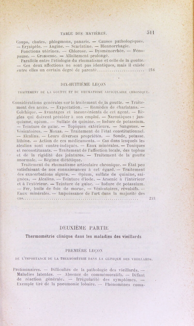 -v- Coups, chutes, phlegmons, panaris, — Causes pathologiques. — Érysipèle. — Angine. — Scarlatine. — Blennorrhagie. Fonctions utérines. — Chlorose. — Dysménorrhée. — Méno- pause. — Grossesse. — Allaitement prolongé. Parallèle entre l’éliologie du rhumatisme et celle de la goutte. — Ces deux affections ne sont pas identiques, mais il existe entre elles un certain degré de parenté 216 DIX-HUITIÈME LEÇON TRAITEMENT UE LA GOUTTE ET DE RHUMATISME ARTICULAIRE CHRONIQUE. Considérations générales sur le traitement de'la goutte. — Traite- ment des accès. — Expectation. — Remèdes de charlatans. — Colchique. — Avantages et inconvénients de cet agent. — Rè- gles qui doivent présider a son emploi. — Narcotiques : jus- quiame, opium. — Sulfate de quinine. — Iodure de potassium. — Teinture de gaïae. — Topiques extérieurs. — Sangsues. — Vésicatoires. — Moxas. — Traitement de l'état constitutionnel. — Alcalins. — Leurs diverses propriétés. — Soude, potasse, lithine. — Action de ces médicaments.— Cas dans lesquels les alcalins sont contre-indiqués. — Eaux minérales. — Toniques et reconstituants. — Traitement de l’affection locale, des tophus et de la rigidité des jointures. — Traitement de la goutte anormale. — Régime diététique. Traitement du rhumatisme articulaire chronique. — État peu satisfaisant de nos connaissances à cet égard. — Traitement des exacerbations aiguës. — Opium, sulfate de quinine, sai- gnées. — Alcalins. — Teinture d’iode. — Arsenic à l'intérieur et à l'extérieur. — Teinture de gaïae. — Iodure de potassium. — Fer, huile de foie de morue. — Vésicatoires, révulsifs. — Eaux minérales. — Impuissance de Part dans la majorité des DEUXIÈME PARTIE Thermométrie clinique dans les maladies des vieillards PREMIÈRE LEÇON UE L’IMPORTANCE UE I.A THERMOMÉTRIE UANS LA CLINIQUE UES VIEILLARDS. Préliminaires. — Dilïicultés de la pathologie des vieillards. — Maladies latentes. — Absence de commémoratifs. — Défaut de réaction générale. — Irrégularité des symptômes. — Exemple tiré de la pneumonie lobaire. — Phénomènes coma-