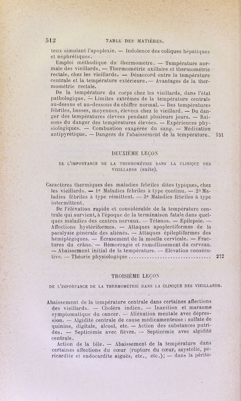 leux simulant l’apoplexie. — Indolence des coliques hépatiques el néphrétiques. Emploi méthodique du thermomètre. — Température nor- male des vieillards. — Thermométrie axillaire et thermométrie rectale, chez les vieillards. — Désaccord entre la température centrale et la température extérieure.— Avantages de la ther- mométrie rectale. De la température du corps chez les vieillards, dans l’état pathologique. — Limites extrêmes de la température centrale au-dessus et au-dessous du chiffre normal. — Des températures fébriles, basses, moyennes, élevées chez le vieillard. — Du dan- ger des températures élevées pendant plusieurs jours. — liai- sons du danger des températures élevées. — Expériences phy- siologiques. — Combustion exagérée du sang. — Médication antipyrétique. — Dangers de l’abaissement de la température.. 251 DEUXIÈME LEÇO.N DE l'importance DE LA THERMOMÉTRIE DANS LA CLINIQUE DES VIEILLARDS (suite). Caractères thermiques des maladies fébriles dites typiques, chez les vieillards. — 1° Maladies fébriles à type continu. — 2° Ma- ladies fébriles à type rémittent. — 3° Maladies fébriles à type intermittent. De l’élévation rapide et considérable de la température cen- trale qui survient, à l’époque de la terminaison fatale dans quel- ques maladies des centres nerveux. — Tétanos. — Epilepsie. — Affections hystériformes. — Attaques apoplectiformes de la paralysie générale des aliénés. — Attaques épileptiformes des hémiplégiques. — Écrasement de la moelle cervicale. — Frac- tures du crâne. — Hémorragie et ramollissement du cerveau. — Abaissement initial de la température. — Elévation consécu- tive. — Théorie physiologique 212 TROISIÈME LEÇON DE l’imroRtance de la thermométrie dans la clinique des vieillards. Abaissement de la température centrale dans certaines affections des vieillards. — Choléra indien. — Inanition et marasme symptomatique du cancer. — Aliénation mentale avec dépres- sion. — Algidité centrale de cause médicamenteuse : sulfate de quinine, digitale, alcool, etc. — Action des substances putri- des. — Septicémie avec fièvre. — Septicémie avec algidité centrale. Action de la bile. — Abaissement de la température dans certaines affections du cœur (rupture du cœur, asystolie, pé- ricardite et endocardite aiguës, etc., etc.); — dans la périto-