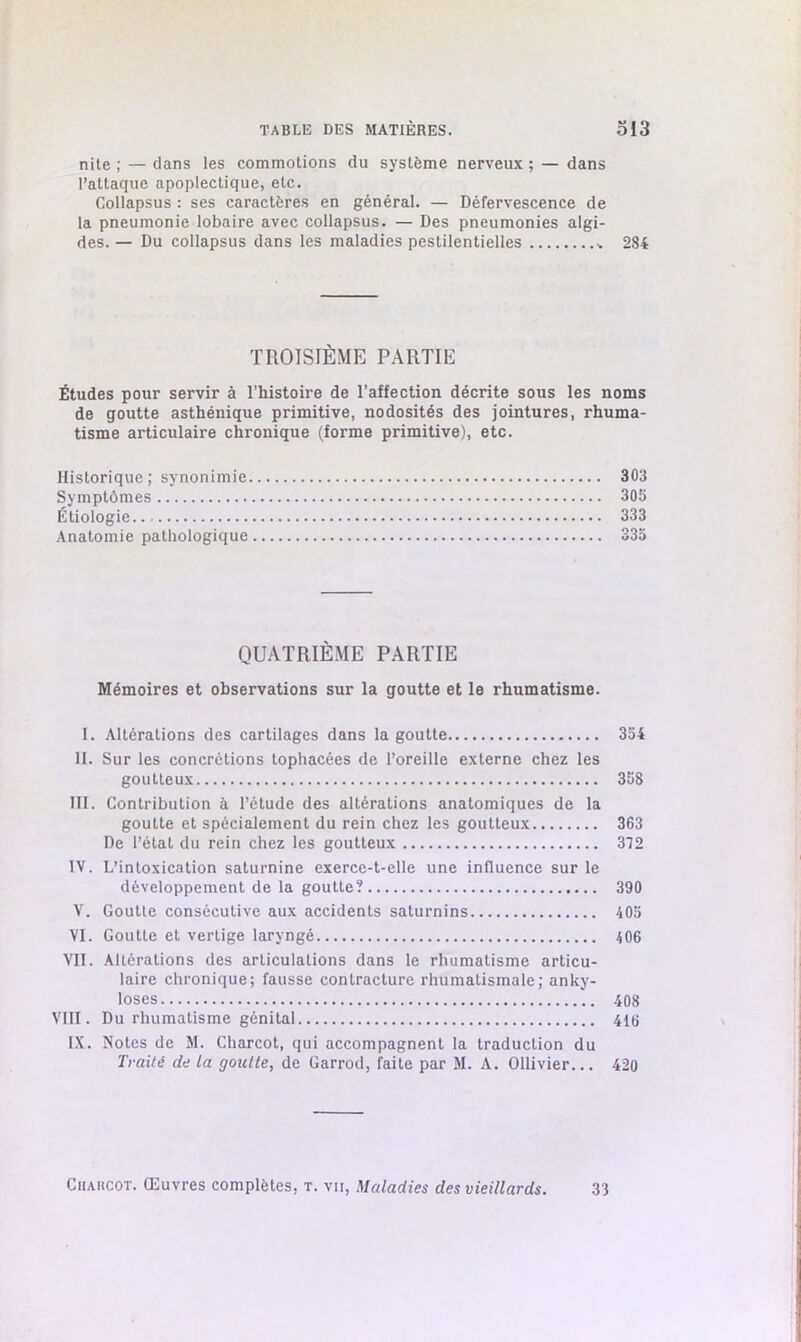 nite ; — clans les commotions du système nerveux; — dans l’attaque apoplectique, etc. Collapsus : ses caractères en général. — Défervescence de la pneumonie lobaire avec collapsus. — Des pneumonies algi- des.— Du collapsus dans les maladies pestilentielles * 284 TROISIÈME PARTIE Études pour servir à l'histoire de l’affection décrite sous les noms de goutte asthénique primitive, nodosités des jointures, rhuma- tisme articulaire chronique (forme primitive), etc. Historique ; synonimie 303 Symptômes 305 Étiologie 333 Anatomie pathologique 335 QUATRIÈME PARTIE Mémoires et observations sur la goutte et le rhumatisme. I. Altérations des cartilages dans la goutte 354 II. Sur les concrétions tophacées de l’oreille externe chez les goutteux 358 III. Contribution à l’étude des altérations anatomiques de la goutte et spécialement du rein chez les goutteux 363 De l’état du rein chez les goutteux 312 IV. L’intoxication saturnine exerce-t-elle une influence sur le développement de la goutte? 390 V. Goutte consécutive aux accidents saturnins 405 VI. Goutte et vertige laryngé 406 VII. Altérations des articulations dans le rhumatisme articu- laire chronique; fausse contracture rhumatismale; anky- losés 408 VIII. Du rhumatisme génital 416 IX. Notes de M. Charcot, qui accompagnent la traduction du Traité de la goutte, de Garrod, faite par M. A. Ollivier... 420 Ciiakcot. Œuvres complètes, t. vu, Maladies des vieillards. 33
