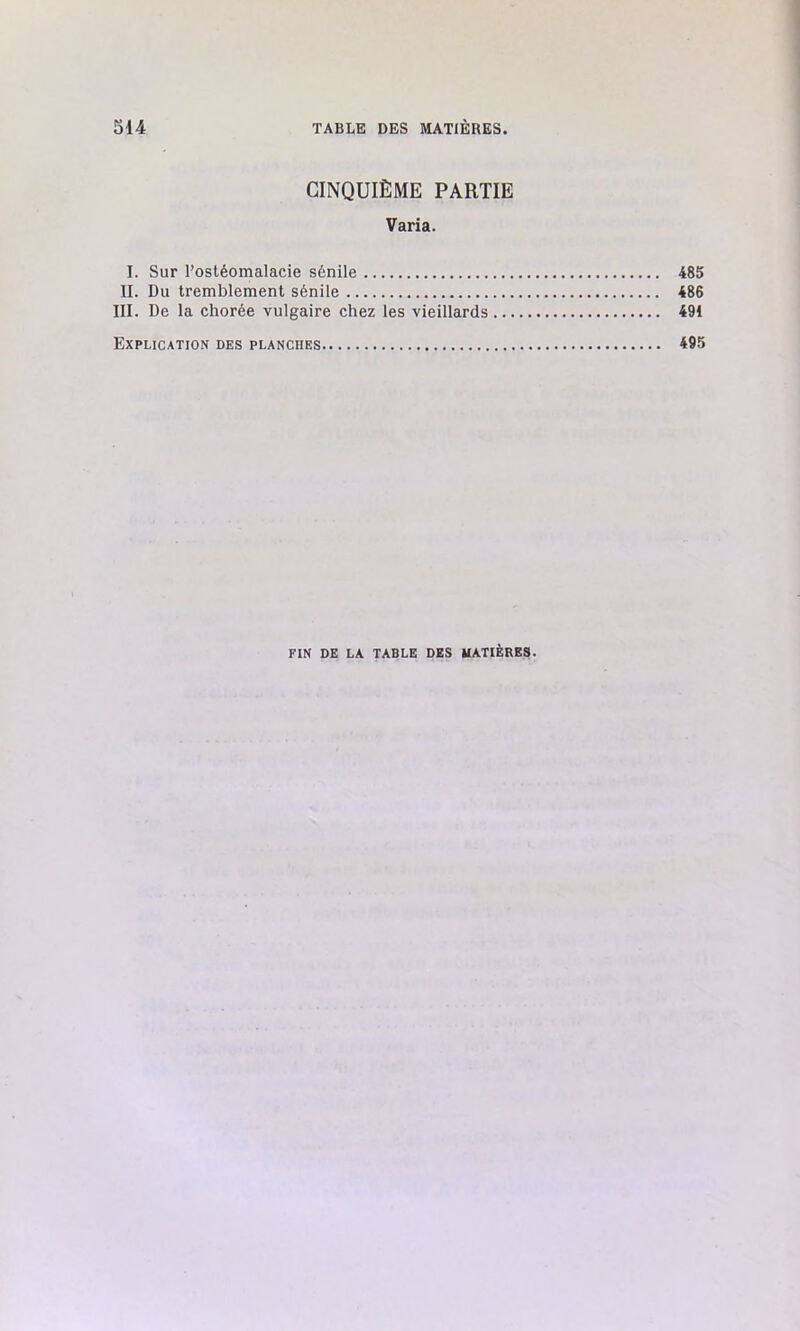 CINQUIÈME PARTIE Varia. I. Sur l’ostéomalacie sénile 485 II. Du tremblement sénile 486 III. De la chorée vulgaire chez les vieillards 491 Explication des planches 495 FIN DE LA TABLE DES MATIÈRES.
