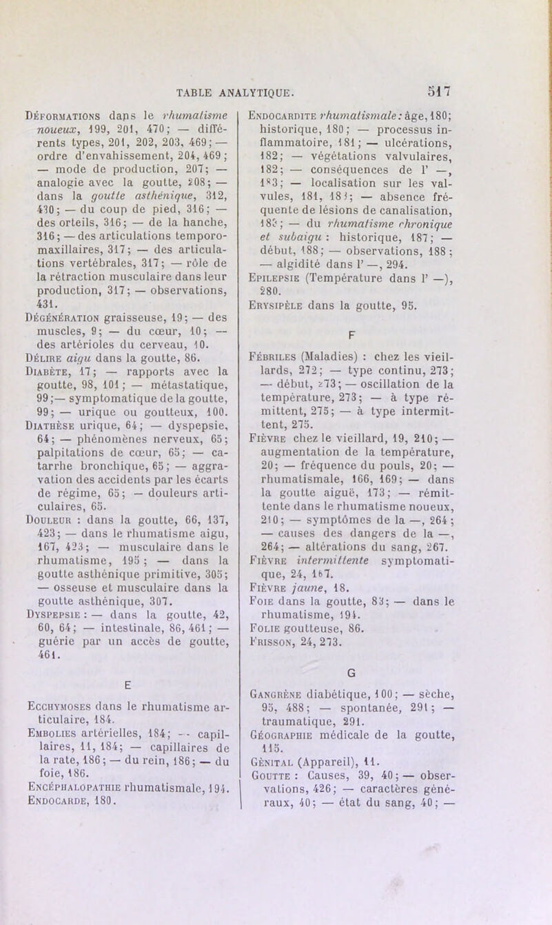 Déformations daps le rhumatisme noueux, 199, 201, 470; — diffé- rents types, 201, 202, 203, 469; — ordre d’envahissement, 204, 469 ; — mode de production, 207; — analogie avec la goutte, 208; — dans la goutte asthénique, 312, 430; — du coup de pied, 316; — des orteils, 316; — de la hanche, 316 ; — des articulations temporo- maxillaires, 317 ; — des articula- tions vertébrales, 317 ; — rôle de la rétraction musculaire dans leur production, 317; — observations, 431. Dégénération graisseuse, 19; — des muscles, 9; — du cœur, 10; — des artérioles du cerveau, 10. Délire aigu dans la gouLte, 86. Diabète, 17 ; — rapports avec la goutte, 98, 101 ; — métastatique, 99 ;— symptomatique de la goutte, 99; — urique ou goutteux, 100. Diathèse urique, 64; — dyspepsie, 64; — phénomènes nerveux, 65; palpitations de cœur, 65; — ca- tarrhe bronchique, 65 ; —aggra- vation des accidents par les écarts de régime, 65; — douleurs arti- culaires, 65. Douleur : dans la goutte, 66, 137, 423; — dans le rhumatisme aigu, 167, 423; — musculaire dans le rhumatisme, 195; — dans la goutte asthénique primitive, 305; — osseuse et musculaire dans la goutte asthénique, 307. Dyspepsie : — dans la goutte, 42, 60, 64; — intestinale, 86,461; — guérie par un accès de goutte, 461. E Ecchymoses dans le rhumatisme ar- ticulaire, 184. Embolies artérielles, 184; -- capil- laires, il, 184; — capillaires de la rate, 186 ; — du rein, 186 ; — du foie, 186. Encéphalopathie rhumatismale, 194. Endocarde, 180. Endocardite rhumatismale : âge, 180; historique, 180 ; — processus in- flammatoire, 181; — ulcérations, 182; — végétations valvulaires, 182; — conséquences de 1’ —, 1*3; — localisation sur les val- vules, 181, 18); — absence fré- quente de lésions de canalisation, 188; — du rhumatisme rhronique et subaigu : historique, 187; — début, 188; — observations, 188; — algidité dans 1’ —, 294. Epilepsie (Température dans 1’ —), 280. Erysipèle dans la goutte, 95. F Fébriles (Maladies) : chez les vieil- lards, 272; — type continu, 273; — début, ^73; — oscillation de la température, 273; — à type ré- mittent, 275; — à type intermit- tent, 275. Fièvre chez le vieillard, 19, 210; — augmentation de la température, 20; — fréquence du pouls, 20; — rhumatismale, 166, 169; — dans la goutte aiguë, 173; — rémit- tente dans le rhumatisme noueux, 210; — symptômes de la —, 264 ; — causes des dangers de la —, 264; — altérations du sang, 267. Fièvre intermittente symptomati- que, 24, lt>7. Fièvre jaune, 18. Foie dans la goutte, 83; — dans le rhumatisme, 194. Folie goutteuse, 86. Frisson, 24, 273. G Gangrène diabétique, 100; — sèche, 95, 488; — spontanée, 291; — traumatique, 291. Géographie médicale de la goutte, 115. Génital (Appareil), 11. Goutte: Causes, 39, 40;— obser- vations, 426; — caractères géné- raux, 40; — état du sang, 40; —