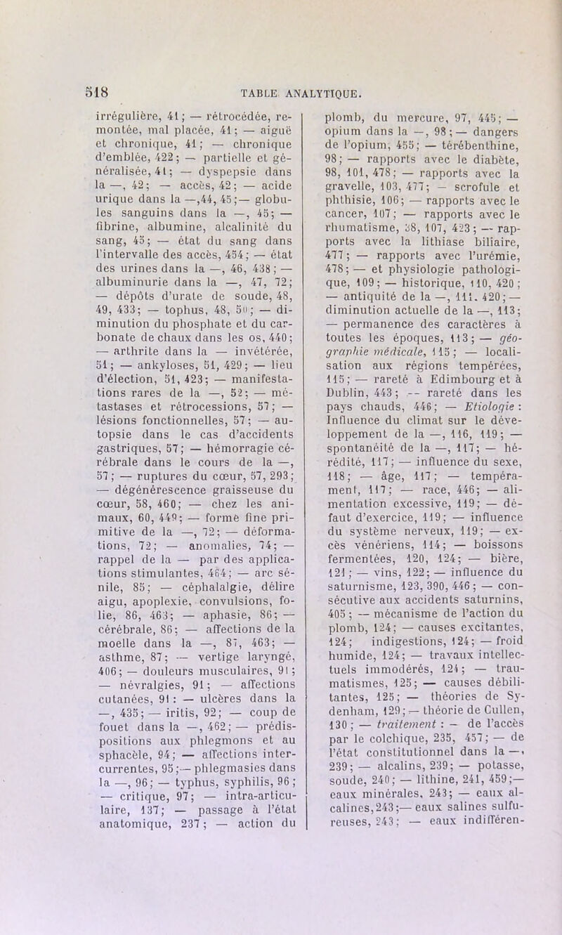 irrégulière, 41; — rétrocédée, re- montée, mal placée, 41; — aiguë et chronique, 41; — chronique d’emblée, 422 ; — partielle et gé- néralisée, 41 ; — dyspepsie dans la—, 42; — accès, 42; — acide urique dans la—,44, 45;— globu- les sanguins dans la —, 45; — fibrine, albumine, alcalinité du sang, 45; — état du sang dans l’intervalle des accès, 454; — état des urines dans la —, 46, 438 ; — albuminurie dans la —, 47, 72; — dépôts d’urate de soude, 48, 49, 433; — tophus, 48, 5u; — di- minution du phosphate et du car- bonate de chaux dans les os, 440; — arthrite dans la — invétérée, 51; — ankylosés, 51, 429; — lieu d’élection, 51, 423; — manifesta- tions rares de la —, 52; — mé- tastases et rétrocessions, 57; — lésions fonctionnelles, 57; — au- topsie dans le cas d’accidents gastriques, 57; — hémorragie cé- rébrale dans le cours de la —, 57; — ruptures du cœur, 57, 293; — dégénérescence graisseuse du cœur, 58, 460; — chez les ani- maux, 60, 449; — forme fine pri- mitive de la —,72; — déforma- tions, 72; — anomalies, 74; — rappel de la — par des applica- tions stimulantes, 464; — arc sé- nile, 85; — céphalalgie, délire aigu, apoplexie, convulsions, fo- lie, 86, 463; — aphasie, 86; — cérébrale, 86; — affections de la moelle dans la —, 87, 463; — asthme, 87; — vertige laryngé, 406; — douleurs musculaires, 91 ; — névralgies, 91; — affections cutanées, 91 : — ulcères dans la — , 435; — iritis, 92; — coup de fouet dans la —, 462;— prédis- positions aux phlegmons et au sphacèle, 94; — affections inter- currentes, 95 ;— phlegmasies dans la —, 96; — typhus, syphilis, 96 ; — critique, 97; — intra-articu- laire, 137; — passage à l’état anatomique, 237 ; — action du plomb, du mercure, 97, 445; — opium dans la —, 98;— dangers de l’opium, 455; — térébenthine, 98; — rapports avec le diabète, 98, 101, 478; — rapports avec la gravelle, 103,477; — scrofule et phthisie, 106; — rapports avec le cancer, 107; — rapports avec le rhumatisme, 38, 107, 423 ; — rap- ports avec la lithiase biliaire, 477 ; — rapports avec l’urémie, 478;— et physiologie pathologi- que, 109; — historique, 110, 420 ; — antiquité de la —, 111. 420; — diminution actuelle de la —, 113; — permanence des caractères à toutes les époques, 113;— géo- graphie médicale, 115 ; — locali- sation aux régions tempérées, 115; — rareté à Edimbourg et à Dublin, 443 ; -- rareté dans les pays chauds, 446; — Etiologie : Influence du climat sur le déve- loppement de la —, 116, 119; — spontanéité de la —, 117; — hé- rédité, 117; — influence du sexe, 118; — âge, 117; — tempéra- ment, 117; — race, 446; — ali- mentation excessive, 119; — dé- faut d’exercice, 119; — influence du système nerveux, 119; — ex- cès vénériens, 114; — boissons fermentées, 120, 124; — bière, 121 ; — vins, 122; — influence du saturnisme, 123, 390, 446 ; — con- sécutive aux accidents saturnins, 405 ; — mécanisme de l’action du plomb, 124; —causes excitantes, 124; indigestions, 124;—froid humide, 124; — travaux intellec- tuels immodérés, 124; — trau- matismes, 125; — causes débili- tantes, 125; — théories de Sy- denham, 129; — théorie de Cullen, 130; — traitement : - de l’accès par le colchique, 235, 457; — de l’état constitutionnel dans la—. 239; — alcalins, 239; — potasse, soude, 240; — lithine, 241, 459;— eaux minérales, 243; — eaux al- calines, 243;— eaux salines sulfu- reuses, 243; — eaux indifféren-