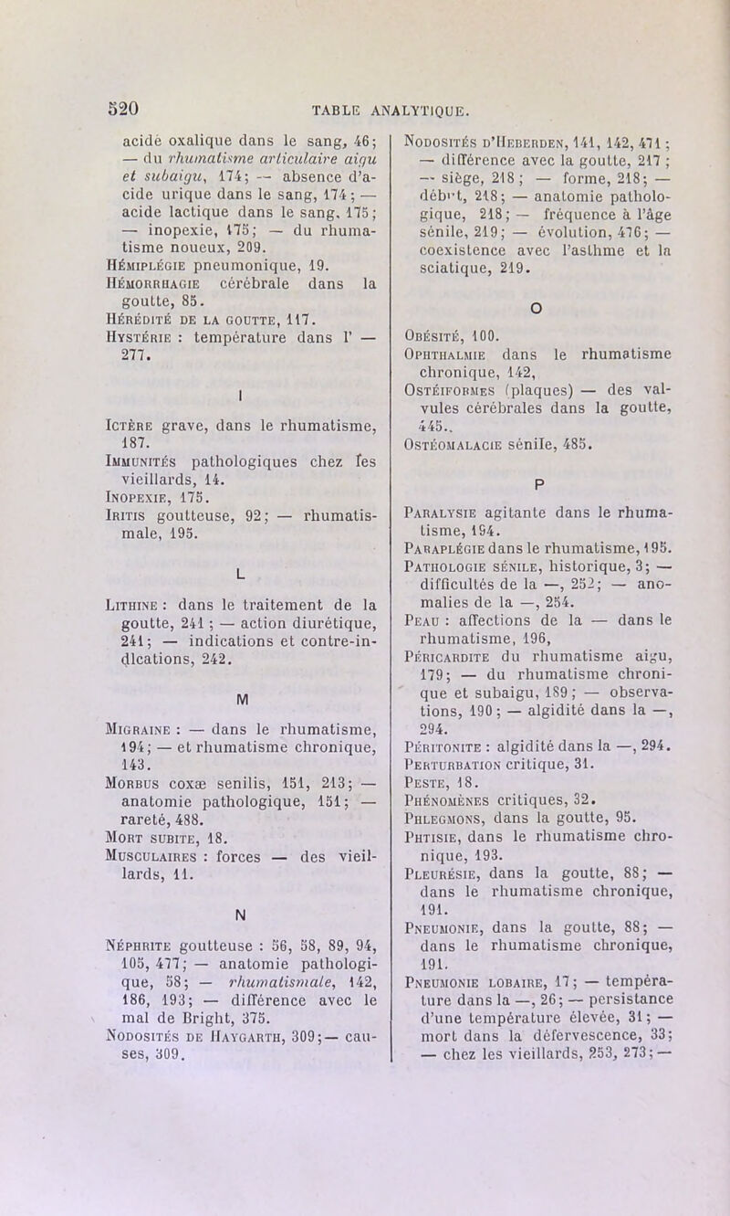 acidé oxalique dans le sang, 46; — du rhumatisme articulaire aigu et subaigu, 174; — absence d’a- cide urique dans le sang, 174 ; — acide lactique dans le sang. 175; — inopexie, 175; — du rhuma- tisme noueux, 209. Hémiplégie pneumonique, 19. Hémorrhagie cérébrale dans la goutte, 85. Hérédité de la goutte, 117. Hystérie : température dans 1’ — 277. Ictère grave, dans le rhumatisme, 187. Immunités pathologiques chez les vieillards, 14. Inopexie, 175. Iritis goutteuse, 92; — rhumatis- male, 195. L Lithine : dans le traitement de la goutte, 241 ; — action diurétique, 241; — indications et contre-in- dications, 242. M Migraine : — dans le rhumatisme, 194; — et rhumatisme chronique, 143. Morbus coxæ senilis, 151, 213; — anatomie pathologique, 151; — rareté, 488. Mort subite, 18. Musculaires : forces — des vieil- lards, 11. N Néphrite goutteuse : 56, 58, 89, 94, 105, 477; — anatomie pathologi- que, 58; — rhumatismale, 142, 186, 193; — différence avec le mal de Bright, 375. Nodosités de IIaygarth, 309;— cau- ses, 309. Nodosités d’Heberden, 141, 142, 471 ; — différence avec la goutte, 217 ; — siège, 218 ; — forme, 218; — début, 218; — anatomie patholo- gique, 218;— fréquence à l’àge sénile, 219; — évolution, 476; — coexistence avec l’asthme et la sciatique, 219. O Obésité, 100. Ophtiialmie dans le rhumatisme chronique, 142, Ostéiformes (plaques) — des val- vules cérébrales dans la goutte, 445.. Ostéomalacie sénile, 485. P Paralysie agitante dans le rhuma- tisme, 1S4. Paraplégie dans le rhumatisme, 195. Pathologie sénile, historique, 3; — difficultés de la —, 252; — ano- malies de la —, 254. Peau : affections de la — dans le rhumatisme, 196, Péricardite du rhumatisme aigu, 179; — du rhumatisme chroni- que et subaigu, 189; — observa- tions, 190; — algidité dans la —, 294. Péritonite : algidité dans la —, 294. Perturbation critique, 31. Peste, 18. Phénomènes critiques, 32. Phlegmons, dans la goutte, 95. Phtisie, dans le rhumatisme chro- nique, 193. Pleurésie, dans la goutte, 88; — dans le rhumatisme chronique, 191. Pneumonie, dans la goutte, 88; — dans le rhumatisme chronique, 191. Pneumonie lobaire, 17 ; — tempéra- ture dans la —,26; — persistance d’une température élevée, 31; — mort dans la défervescence, 33; — chez les vieillards, 253, 273; —
