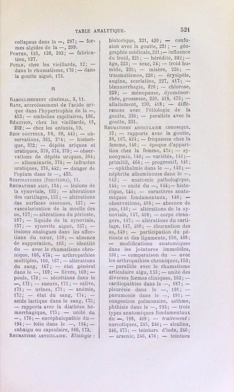 eollapsus dans la —, 297; — for- mes algides de la —, 299. Porter, 125, 126, 393; — fabrica- tion, 127. Pouls, chez les vieillards, 12; — dans le rhumatisme, 170;— dans la goutte aiguë, 173. R Ramollissement cérébral, 5, 11. Rate, accroissement de l’acide uri- que dans l’hypertrophie de la —, 453; — embolies capillaires, 186. Réaction, chez les vieillards, 15, 252; — chez les enfants, 19. Rein goutteux, 5 8, 88, 443; — ob- servations, 363, 374 ; — histori- que, 372; — dépôts uriques et uratiques, 370, 374, 378; — obser- vations de dépôts uriques, 384; — albuminurie, 374; — infractus uratiques, 376, 442; — danger de l’opium dans le —, 455. Respiratoires (fonctions), 11. Rhumatisme aigu, 154; — lésions de la synoviale, 155; — altérations des cartilages, 155 ; — altérations des surfaces osseuses, 157 ; — vascularisation de la moelle des os, 157; — altérations du périoste, 157 ; — liquide de la synoviale, 157;— synovite aiguë, 157; — lésions analogues dans les affec- tions du cœur, 158; — absence de suppuration, 163; — identité du — avec le rhumatisme chro- nique, 166, 474; — arthropathies multiples, 166, 167 ; — altérations du sang, 167 ; — état général dans le —, 169; — fièvre, 169; — pouls, 170 ; — sécrétions dans le —, 171 ; — sueurs, 171 ; — salive, 171; — urines, 171; — anémie, 172; — état du sang, 174; — acide lactique dans le sang, 175; — rapports avec la diathèse hé- morrhagique, 175; — unité du — , 176;— encéphalopathie du — 194;— lolie dans le —, 194; — subaigu ou capsulaire, 166, 173. Rhumatisme articulaire. Etiologie : historique, 221, 420; — confu- sion avec la goutte, 221 ; — géo- graphie médicale, 221 ;— influence du froid, 221; — hérédité, 222; — âge, 223; — sexe, 24; — lroid hu- mide, 225; — misère, 226; — traumatismes, 226 ; — érysipèle, angine, scarlatine, 227, 417; “■=< blennorrhagie, 228 ; — chlorose, 229; — ménopause, dyoménor- rhée, grossesse, 229, 418, 473; — allaitement, 230, 418; — diffé- rences avec l’étiologie de la goutte, 230; — parallèle avec la goutte, 231. Rhumatisme articulaire chronique, 37; — rapports avec la goutte, 38, 107, 424; — fréquence chez la femme, 140 ; — époque d’appari- tion chez la femme, 474 ; — sy- nonymie, 140; — variétés, 141 ;— primitif, 464 ; — progressif, 141 ; — ophthalmie dans le —, 142; — néphrite albumineuse dans le —, 142; — anatomie pathologique, 144; — unité du —, 144;— histo- rique, 144; — caractères anato- miques fondamentaux, 146; — observations, 408; — absence de pus, 146; — altérations de la sy- noviale, 147, 408; — corps étran- gers, 147; — altérations du carti- lage, 147, 408; — éburnation des os, 149 ; — participation du pé- rioste et des ligaments, 150, 408; — modifications anatomiques dans les jointures immobiles, 151; — comparaison du —• avec les arthropathies chroniques, 153; — parallèle avec le rhumatisme articulaire aigu, 153; — unité des diverses formes cliniques, 163; — cardiopathies dans le —, 187; — pleurésie dans le —, 191; — pneumonie dans le —, 191; — congestion pulmonaire, asthme, phthisie dans le —, 193; — trois types anatomiques fondamentaux du —, 198, 469 ; — traitement : narcotiques, 245, 246; — alcalins, 246, 475; — teinture d’iode, 246; — arsenic, 246, 476; — teinture