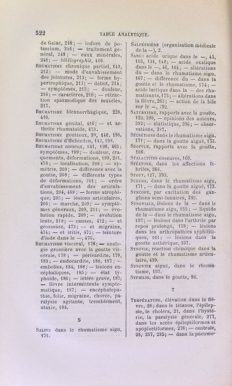 de Gaïac, 248 ; — iodure de po- tassium, 246; — traitement gé- néral, 248 ; — eaux minérales, 248; — bibliographie, 466. Rhumatisme chronique partiel, 142, 212; — mode d’envahissement des jointures, 213; — forme hy- pertrophique, 213; — début, 214; — symptômes, 216; — douleur, 216 ; — caractères, 216 ; — rétrac- tion spasmodique des muscles, 217. Rhumatisme blennorrhagique, 228, 416. Rhumatisme génital, 416; — et ar- thrite rhumatoïde, 473. Rhumatisme goutteux, 39, 140, 198. Rhumatisme d’IIeberden, 142, 198. Rhumatisme noueux, 141, 198, 465; symptômes, 199;— douleur, cra- quements, déformations, 199, 201, 47 0 ; — localisation, 200 ; — sy- métrie, 200 ; — différence avec la goutte, 200 ; — différents types de déformations, 201 ; — ordre d’envahissement des articula- tions, 204, 469 ; — forme atrophi- que, 205; — lésions articulaires, 206; — marche, 209; — symptô- mes généraux, 209, 211; — évo- lution rapide, 209;— évolution lente, 210; — causes, 472; — et grossesse, 473; — et migraine, 474; — et iritis, 475; — teinture d’iode dans le —, 475. Rhumatisme viscéral, 178;— analo- gie grossière avec la goutte vis- cérale, 178 ; — péricardite, 179, 189; — endocardite, 180, 187 ; — embolies, 184, 186; — lésions en- céphaliques, 185; — état ty- phoïde, 186; — ictère grave, 187; — fièvre intermittente sympto- matique, 187; — eneéphalopa« thie, folie, migraine, chorée, pa- ralysie agitante, tremblement, ataxie, 194. S Salive dans le rhumatisme aigu, 171. Salpétrière (organisation médicale de la —), 2. Sang: acide urique dans le —, 43, 105, 131, 142; — acide oxalique dans le —, 46, 104; — altérations du — dans le rhumatisme aigu, 167; — différence du — dans la goutte et le rhumatisme, 174; — acide lactique dans la — des rhu- matisants, 175 ; — altérations dans la fièvre, 265 ; — action de la bile sur le —, 292. Saturnisme, rapports avec la goutte, 123, 390, — opinions des auteurs, 392; — statistique, 396 ; — obser- vations, 397. Sécrétions dans le rhumatisme aigu, 171 ; — dans la goutte aiguë, 173. Srofule, rapports avec la goutte, 106. Stalactites osseuses, 160. Stéatose, dans les affections fé- briles, 268. Stout, 127, 393. Sueurs, dans le rhumatisme aigu, 171, — dans la goutte aiguë, 173. Syncope, par excitation des gan- glions semi-lunaires, 295. Synoviale, lésions de la — dans le rhumatisme aigu, 155; — liquide de la — dans le rhumatisme aigu, 157 ; — lésions dans l’arthrite par repos prolongé, 158; — lésions dans les arthropathies syphiliti- ques, 161; — lésions dans la goutte asthérique, 337. Synovie, réaction chimique dans la goutte et le rhumatisme articu- laire, 439. Synovite aiguë, dans le rhuma- tisme, 157. Syphilis, dans le goutte, 96. T Température, élévation dans la fiè- vre, 20 ; dans le tétanos, l’épilep- sie, le choléra, 21, dans l’hysté- rie, la paralysie générale, 277, dans les accès épileptiformes et apoplectiformes, 278; — centrale, 25, 257, 285; — dans la pneumo-