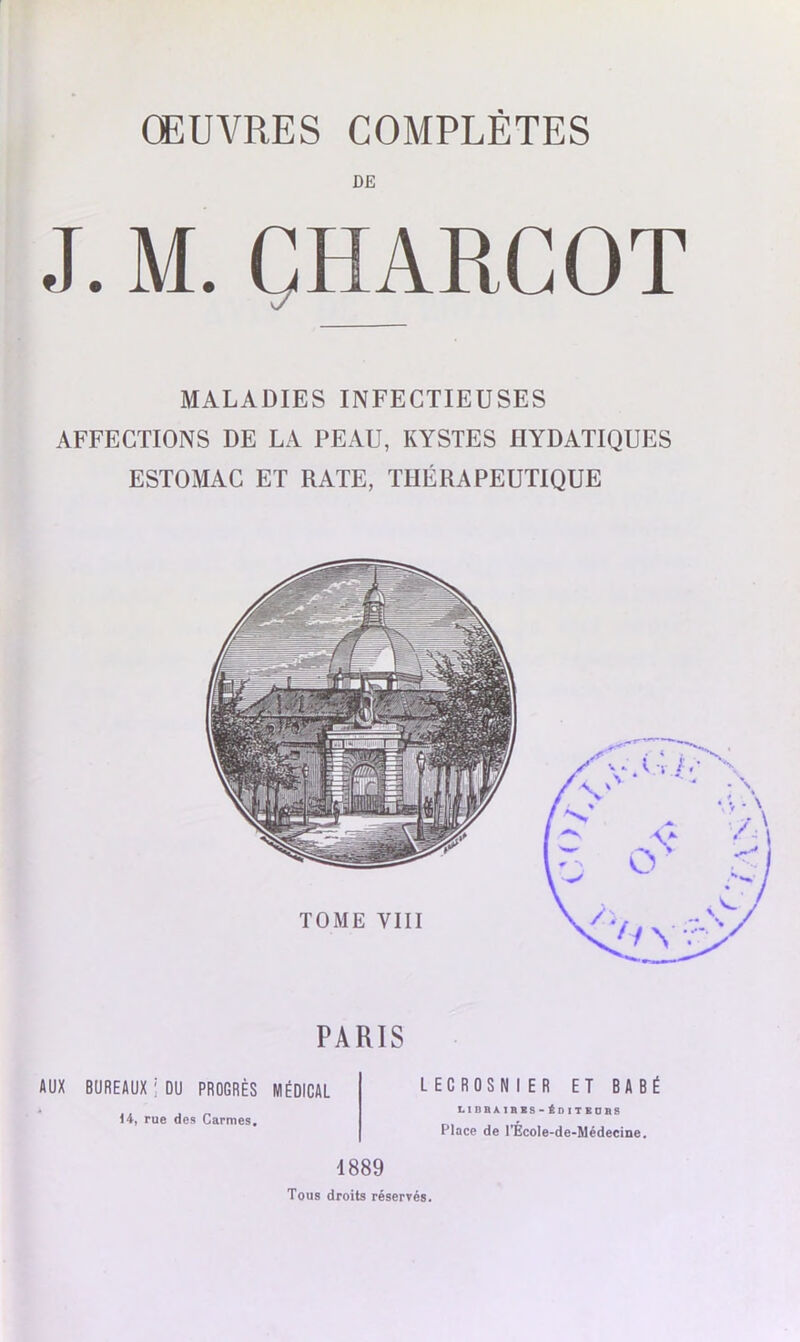 DE J. M. ÇHARCOT MALADIES INFECTIEUSES AFFECTIONS DE LA PEAU, KYSTES HYDATIQUES ESTOMAC ET RATE, THÉRAPEUTIQUE PARIS AUX BUREAUX ' DU PROGRÈS MÉDICAL 14, rue des Carmes. LECROSNI ER ET BABÉ L1BBAIBBS-ÉDITBORS Place de l’Ècole-de-Médecine. 4889 Tous droits réservés.