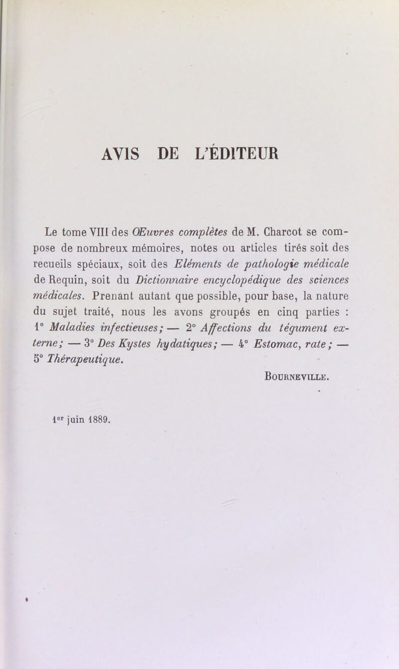 AVIS DE L'ÉDITEUR Le tome VIII des Œuvres complètes de M. Charcot se com- pose de nombreux mémoires, notes ou articles tirés soit des recueils spéciaux, soit des Eléments de pathologie médicale de Requin, soit du Dictionnaire encyclopédique des sciences médicales. Prenant autant que possible, pour base, la nature du sujet traité, nous les avons groupés en cinq parties : 1° Maladies infectieuses ; — 2° Affections du tégument ex- terne; — 3° Des Kystes hydatiques; — 4° Estomac, rate ; — 5° Thérapeutique. Bourneville. lor juin 1889. I