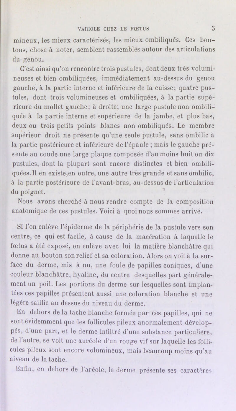 mineux, les mieux caractérisés, les mieux ombiliqués. Ces bou- tons, chose à noter, semblent rassemblés autour des articulations du genou. C’est ainsi qu’on rencontre trois pustules, dont deux très volumi- neuses et bien ombiliquées, immédiatement au-dessus du genou gauche, à la partie interne et inférieure de la cuisse; quatre pus- tules, dont trois volumineuses et ombiliquées, à la partie supé- rieure du mollet gauche; à droite, une large pustule non ombili- quée à la partie interne et supérieure de la jambe, et plus bas, deux ou trois petits points blancs non ombiliqués. Le membre supérieur droit ne présente qu’une seule pustule, sans ombilic à la partie postérieure et inférieure de l’épaule ; mais le gauche pré- sente au coude une large plaque composée d’au moins huit ou dix pustules, dont la plupart sont encore distinctes et bien ombili- quées. Il en existe,en outre, une autre très grande et sans ombilic, à la partie postérieure de l’avant-bras, au-dessus de l’articulation du poignet. Nous avons cherché à nous rendre compte de la composition anatomique de ces pustules. Voici à quoi nous sommes arrivé. Si l’on enlève l’épiderme de la périphérie de la pustule vers son centre, ce qui est facile, à cause de la macération à laquelle le fœtus a été exposé, on enlève avec lui la matière blanchâtre qui donne au boulon son relief et sa coloration. Alors on voit à la sur- face du derme, mis à nu, une foule de papilles coniques, d’une couleur blanchâtre, hyaline, du centre desquelles part générale- ment un poil. Les portions du derme sur lesquelles sont implan- tées ces papilles présentent aussi une coloration blanche et une légère saillie au dessus du niveau du derme. En dehors de la tache blanche formée par ces papilles, qui ne sont évidemment que les follicules pileux anormalement dévelop- pés, d’une part, et le derme infiltré d’une substance particulière, de 1 autre, se voit une auréole d’un rouge vif sur laquelle les folli- cules pileux sont encore volumineux, mais beaucoup moins qu’au niveau de la tache.