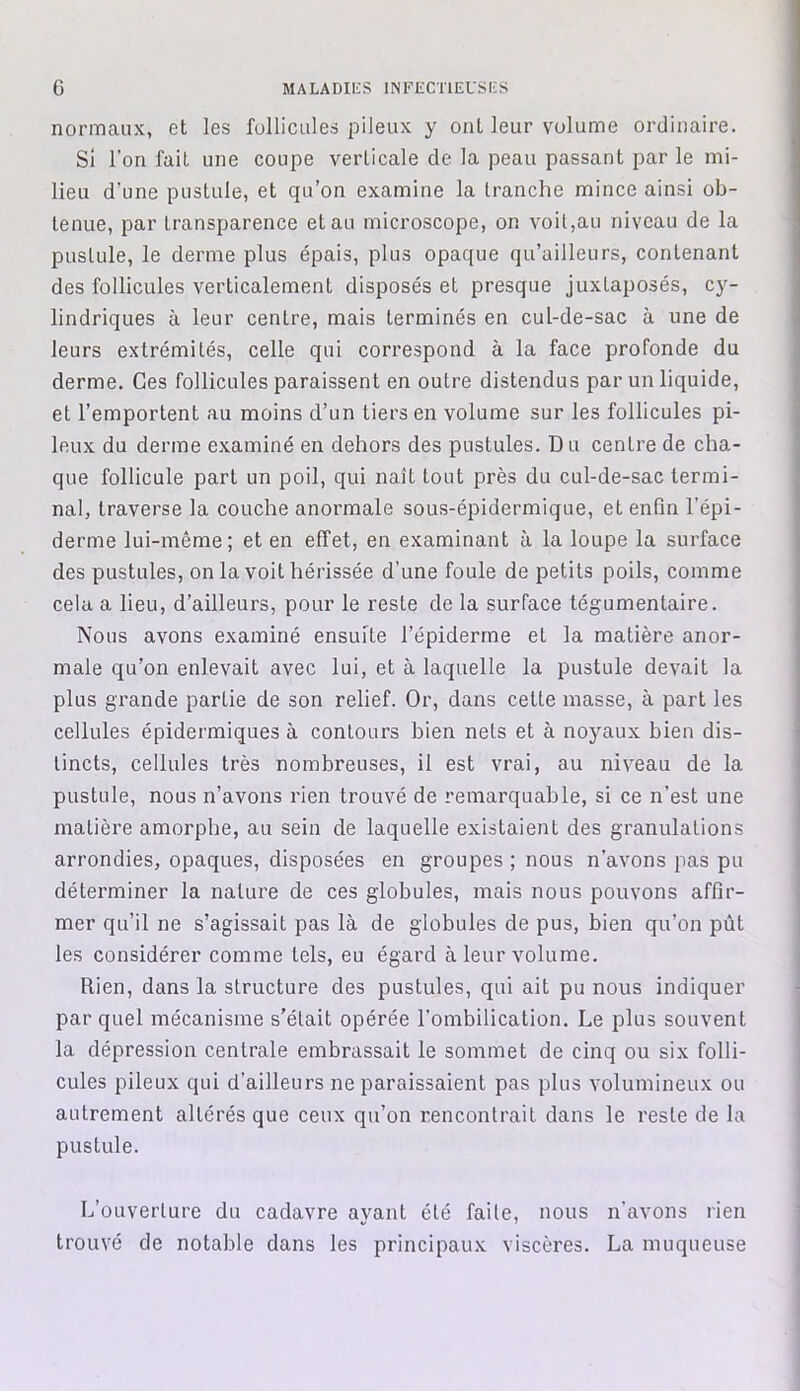 normaux, et les follicules pileux y ont leur volume ordinaire. Si l’on fait une coupe verticale de la peau passant par le mi- lieu d'une pustule, et qu’on examine la tranche mince ainsi ob- tenue, par transparence et au microscope, on voit,au niveau de la pustule, le derme plus épais, plus opaque qu’ailleurs, contenant des follicules verticalement disposés et presque juxtaposés, cy- lindriques à leur centre, mais terminés en cul-de-sac à une de leurs extrémités, celle qui correspond à la face profonde du derme. Ces follicules paraissent en outre distendus par un liquide, et l’emportent au moins d’un tiers en volume sur les follicules pi- leux du derme examiné en dehors des pustules. Du centre de cha- que follicule part un poil, qui naît tout près du cul-de-sac termi- nal, traverse la couche anormale sous-épidermique, et enfin l’épi- derme lui-même; et en effet, en examinant à la loupe la surface des pustules, on la voit hérissée d’une foule de petits poils, comme cela a lieu, d’ailleurs, pour le reste de la surface tégumentaire. Nous avons examiné ensuite l’épiderme et la matière anor- male qu’on enlevait avec lui, et à laquelle la pustule devait la plus grande partie de son relief. Or, dans cette masse, à part les cellules épidermiques à contours bien nets et à noyaux bien dis- tincts, cellules très nombreuses, il est vrai, au niveau de la pustule, nous n’avons rien trouvé de remarquable, si ce n’est une matière amorphe, au sein de laquelle existaient des granulations arrondies, opaques, disposées en groupes ; nous n’avons pas pu déterminer la nature de ces globules, mais nous pouvons affir- mer qu’il ne s’agissait pas là de globules de pus, bien qu’on pût les considérer comme tels, eu égard à leur volume. Rien, dans la structure des pustules, qui ait pu nous indiquer par quel mécanisme s’était opérée l’ombilication. Le plus souvent la dépression centrale embrassait le sommet de cinq ou six folli- cules pileux qui d’ailleurs ne paraissaient pas plus volumineux ou autrement altérés que ceux qu’on rencontrait dans le reste de la pustule. L’ouverture du cadavre ayant été faite, nous n’avons rien trouvé de notable dans les principaux viscères. La muqueuse