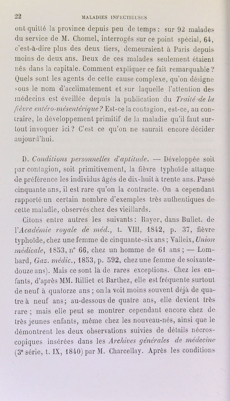 ont qui Lié la province depuis peu de temps : sur 92 malades du service de M. Chomel, interrogés sur ce point spécial, 64, c’est-à-dire plus des deux tiers, demeuraient à Paris depuis moins de deux ans. Deux de ces malades seulement étaient nés dans la capitale. Comment expliquer ce fait remarquable? Quels sont les agents de celle cause complexe, qu'on désigne sous le nom d’acclimatement et sur laquelle l’attention des médecins est éveillée depuis la publication du Traité delà fièvre entero-mésentérique? Est-ce la contagion, est-ce, au con- traire, le développement primitif de la maladie qu’il faut sur- tout invoquer ici ? C’est ce qu’on ne saurait encore décider aujourd’hui. D. Conditions personnelles d'aptitude. — Développée soit par contagion, soit primitivement, la fièvre typhoïde attaque de préférence les individus âgés de dix-huit à trente ans. Passé cinquante ans, il est rare qu’on la contracte. On a cependant rapporté un certain nombre d’exemples très authentiques de cette maladie, observés chez des vieillards. Citons entre autres les suivants: Payer, dans Ballet, de XAcadémie royale de méd., t. VIII, 1842, p. 37, fièvre typhoïde, chez une femme de cinquante-six ans ; Yalleix, Union médicale, 1S53, n° 66, chez un homme de 61 ans ; — Lom- bard, Gaz. médic., 1853, p. 592, chez une femme de soixante- douze ans). Mais ce sont là de rares exceptions. Chez les en- fants, d’après MM. Rilliet et Barthez, elle est fréquente surtout de neuf à quatorze ans ; onia voit moins souvent déjà de qua- tre à neuf ans; au-dessous de quatre ans, elle devient très rare ; mais elle peut se montrer cependant encore chez de très jeunes enfants, même chez les nouveau-nés, ainsi que le démontrent les deux observations suivies de détails nécros- copiques insérées dans les Archives générales de médecine (3e série, t. IX, 1840) par M. Charcellay. Après les conditions