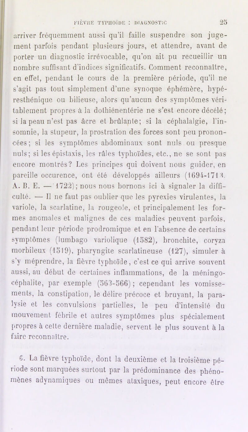 arriver fréquemment aussi qu’il faille suspendre son juge- ment parfois pendant plusieurs jours, et attendre, avant de porter un diagnostic irrévocable, qu’on ait pu recueillir un nombre suffisant d’indices significatifs. Comment reconnaître, en effet, pendant le cours de la première période, qu’il ne s’agit pas tout simplement d’une synoque éphémère, hypé- resthénique ou bilieuse, alors qu’aucun des symptômes véri- tablement propres à la dolhiénenlérie ne s’est encore décélé; si la peau n’est pas âcre et brûlante; si la céphalalgie, l’in- somnie, la stupeur, la prostration des forces sont peu pronon- cées; si les symptômes abdominaux sont nuis ou presque nuis; si les épistaxis, les râles typhoïdes, etc., ne se sont pas encore montrés? Les principes qui doivent nous guider, en pareille occurence, ont été développés ailleurs (1694-17M. A. B. E. — 1722); nous nous bornons ici à signaler la diffi- culté. — Il ne faut pas oublier que les pyrexies virulentes, la variole, la scarlatine, la rougeole, cl principalement les for- mes anomales et malignes de ces maladies peuvent parfois, pendant leur période prodromique et en l’absence de certains symptômes (lumbago variolique (1582), bronchite, coryza morbileux (1519), pharyngite scarlatineuse (127), simuler à s’y méprendre, la fièvre typhoïde, c’est ce qui arrive souvent aussi, au début de certaines inflammations, de la méningo- céphalite, par exemple (5Ü3-566); cependant les vomisse- ments, la constipation, le délire précoce et bruyant, la para- lysie et les convulsions partielles, le peu d’intensité du mouvement fébrile et autres symptômes plus spécialement propres à celte dernière maladie, servent le plus souvent à la faire reconnaître. 6. La fièvre typhoïde, dont la deuxième et la troisième pé- riode sont marquées surtout par la prédominance des phéno- mènes adynamiques ou mêmes ataxiques, peut encore être