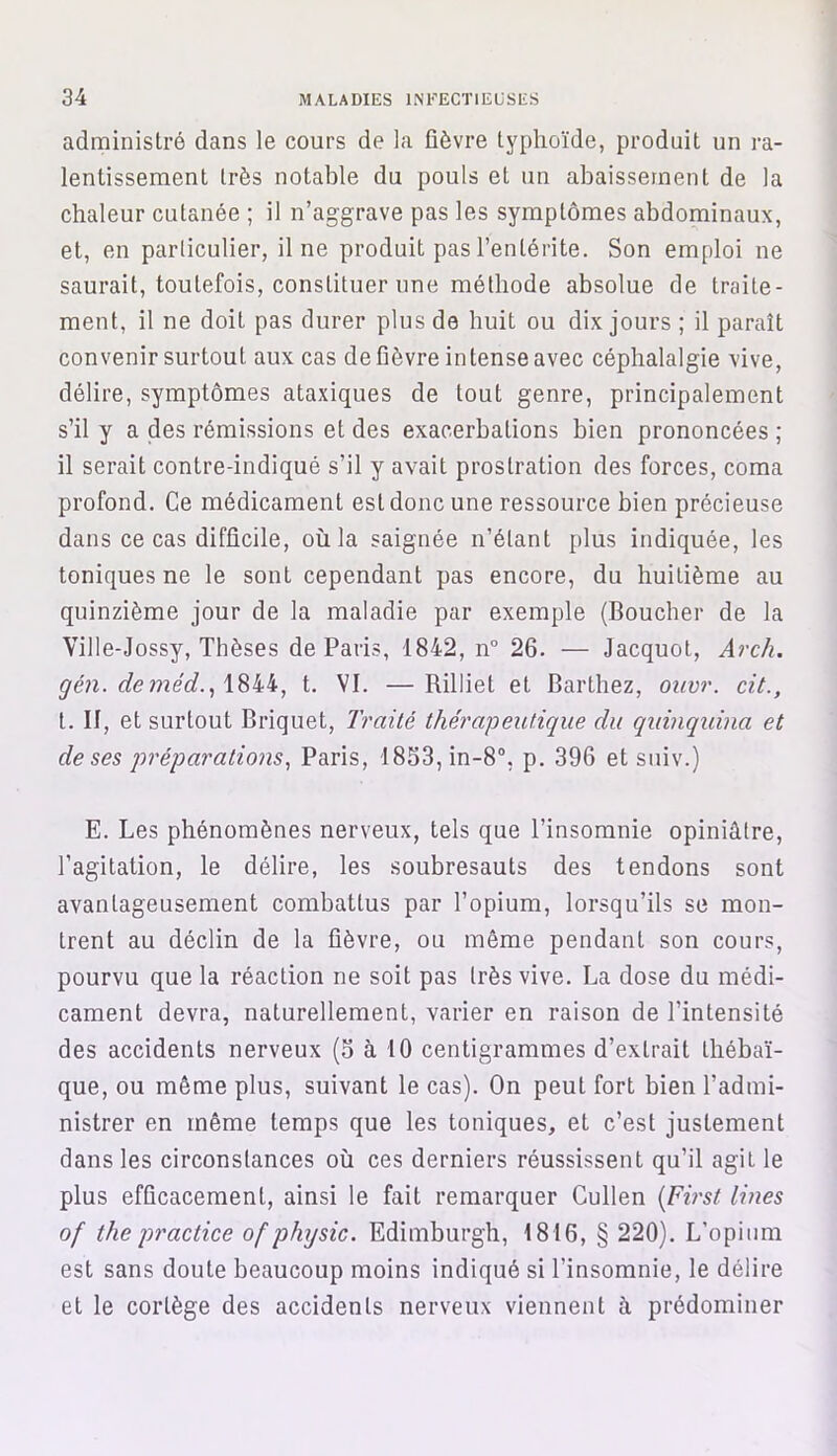 administré dans le cours de la fièvre typhoïde, produit un ra- lentissement très notable du pouls et un abaissement de la chaleur cutanée ; il n’aggrave pas les symptômes abdominaux, et, en particulier, il ne produit pas l’entérite. Son emploi ne saurait, toutefois, constituer une méthode absolue de traite- ment, il ne doit pas durer plus de huit ou dix jours ; il paraît convenir surtout aux cas de fièvre intense avec céphalalgie vive, délire, symptômes ataxiques de tout genre, principalement s’il y a des rémissions et des exacerbations bien prononcées ; il serait contre-indiqué s’il y avait prostration des forces, coma profond. Ce médicament est donc une ressource bien précieuse dans ce cas difficile, où la saignée n’étant plus indiquée, les toniques ne le sont cependant pas encore, du huitième au quinzième jour de la maladie par exemple (Boucher de la Ville-Jossy, Thèses de Paris, 1842, n° 26. — Jacquot, Arch. gén. deméd., 1844, t. VI. —Rilliet et Barthez, ouvr. cit., t. II, et surtout Briquet, Traité thérapeutique dit quinquina et de ses préparations, Paris, 1853,in-8°, p. 396 et suiv.) E. Les phénomènes nerveux, tels que l’insomnie opiniâtre, l’agitation, le délire, les soubresauts des tendons sont avantageusement combattus par l’opium, lorsqu’ils se mon- trent au déclin de la fièvre, ou même pendant son cours, pourvu que la réaction ne soit pas très vive. La dose du médi- cament devra, naturellement, varier en raison de l’intensité des accidents nerveux (S à 10 centigrammes d’extrait thébaï- que, ou même plus, suivant le cas). On peut fort bien l’admi- nistrer en même temps que les toniques, et c’est justement dans les circonstances où ces derniers réussissent qu’il agit le plus efficacement, ainsi le fait remarquer Cullen (First Unes of the practice of physic. Edimburgh, 1816, § 220). L’opium est sans doute beaucoup moins indiqué si l’insomnie, le délire et le cortège des accidents nerveux viennent à prédominer