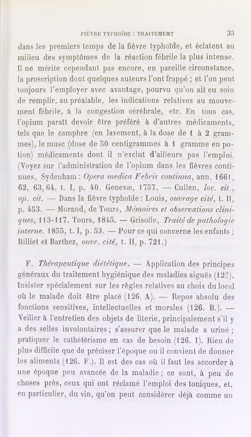 dans les premiers temps de la fièvre typhoïde, et éclatent au milieu des symptômes de la réaction fébrile la plus intense. Il ne mérite cependant pas encore, en pareille circonstance, la proscription dont quelques auteurs l’ont frappé ; et l’on peut toujours l’employer avec avantage, pourvu qu’on ait eu soin de remplir, au préalable, les indications relatives au mouve- ment fébrile, à la congestion cérébrale, etc. En tous cas, l’opium paraît devoir être préféré à d’autres médicaments, tels que le camphre (en lavement, à la dose de 1 à 2 gram- mes), le musc (dose de 50 centigrammes à 1 gramme en po- tion) médicaments dont il n’exclut d’ailleurs pas l’emploi. (Voyez sur l’administration de l’opium dans les fièvres conti- nues, Sydenham : Opéra medica Febris continua, ann. 1661, 62, 63,64, t. I, p. 40. Genevæ, 1757. —Cullen, loc. cit., op. cit. — Dans la fièvre typhoïde: Louis, ouvrage cité, t. Il, p. 453. — Morand, de Tours, Mémoires et observatiojis clini- ques, 113-117. Tours, 1845. — Grisolle, Traité de pathologie interne. 1855, t. I, p. 53. — Pour ce qui concerne les enfants ; Rilliet et Barthez, ouvr. cité, t. II, p. 721.) F. Thérapeutique diététique. — Application des principes généraux du traitement hygiénique des maladies aiguës (126). Insister spécialement sur les règles relatives au choix du local où le malade doit être placé (126. A). — Repos absolu des fonctions sensitives, intellectuelles et morales (126. B.). — Veiller à l’entretien des objets de literie, principalement s'il y a des selles involontaires ; s’assurer que le malade a uriné ; pratiquer le cathétérisme en cas de besoin (126. I). Rien de plus difficile que de préciser l’époque ou il convient de donner les aliments (126. F.). Il est des cas où il faut les accorder à une époque peu avancée de la maladie; ce sont, à peu de choses près, ceux qui ont réclamé l’emploi des toniques, et, en particulier, du vin, qu’on peut considérer déjà comme un